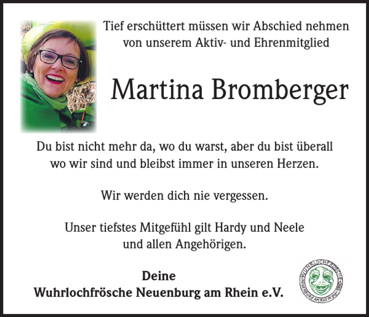 <p>Tief erschüttert müssen wir Abschied nehmen<br />von unserem Aktiv- und Ehrenmitglied</p><p>Martina Bromberger<br />Du bist nicht mehr da, wo du warst, aber du bist überall<br />wo wir sind und bleibst immer in unseren Herzen.<br />Wir werden dich nie vergessen.<br />Unser tiefstes Mitgefühl gilt Hardy und Neele<br />und allen Angehörigen.<br />Deine<br />Wuhrlochfrösche Neuenburg am Rhein e.V.</p>