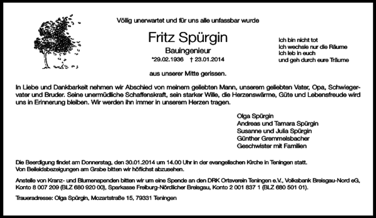 <p>Völlig unerwartet und für uns alle unfassbar wurde</p><p>Fritz Spürgin<br />Bauingenieur<br />*29.02.1936</p><p>† 23.01.2014</p><p>Ich bin nicht tot<br />Ich wechsle nur die Räume<br />Ich leb in euch<br />und geh durch eure Träume</p><p>aus unserer Mitte gerissen.<br />In Liebe und Dankbarkeit nehmen wir Abschied von meinem geliebten Mann, unserem geliebten Vater, Opa, Schwiegervater und Bruder. Seine unermüdliche Schaffenskraft, sein starker Wille, die Herzenswärme, Güte und Lebensfreude wird<br />uns in Erinnerung bleiben. Wir werden ihn immer in unserem Herzen tragen.<br />Olga Spürgin<br />Andreas und Tamara Spürgin<br />Susanne und Julia Spürgin<br />Günther Gremmelsbacher<br />Geschwister mit Familien<br />Die Beerdigung findet am Donnerstag, den 30.01.2014 um 14.00 Uhr in der evangelischen Kirche in Teningen statt.<br />Von Beileidsbezeigungen am Grabe bitten wir höflichst abzusehen.<br />Anstelle von Kranz- und Blumenspenden bitten wir um eine Spende an den DRK Ortsverein Teningen e.V., Volksbank Breisgau-Nord eG,<br />Konto 8 007 209 (BLZ 680 920), Sparkasse Freiburg-Nördlicher Breisgau, Konto 2 001 837 1 (BLZ 680 5).<br />Traueradresse: Olga Spürgin, Mozartstraße 15, 79331 Teningen</p>