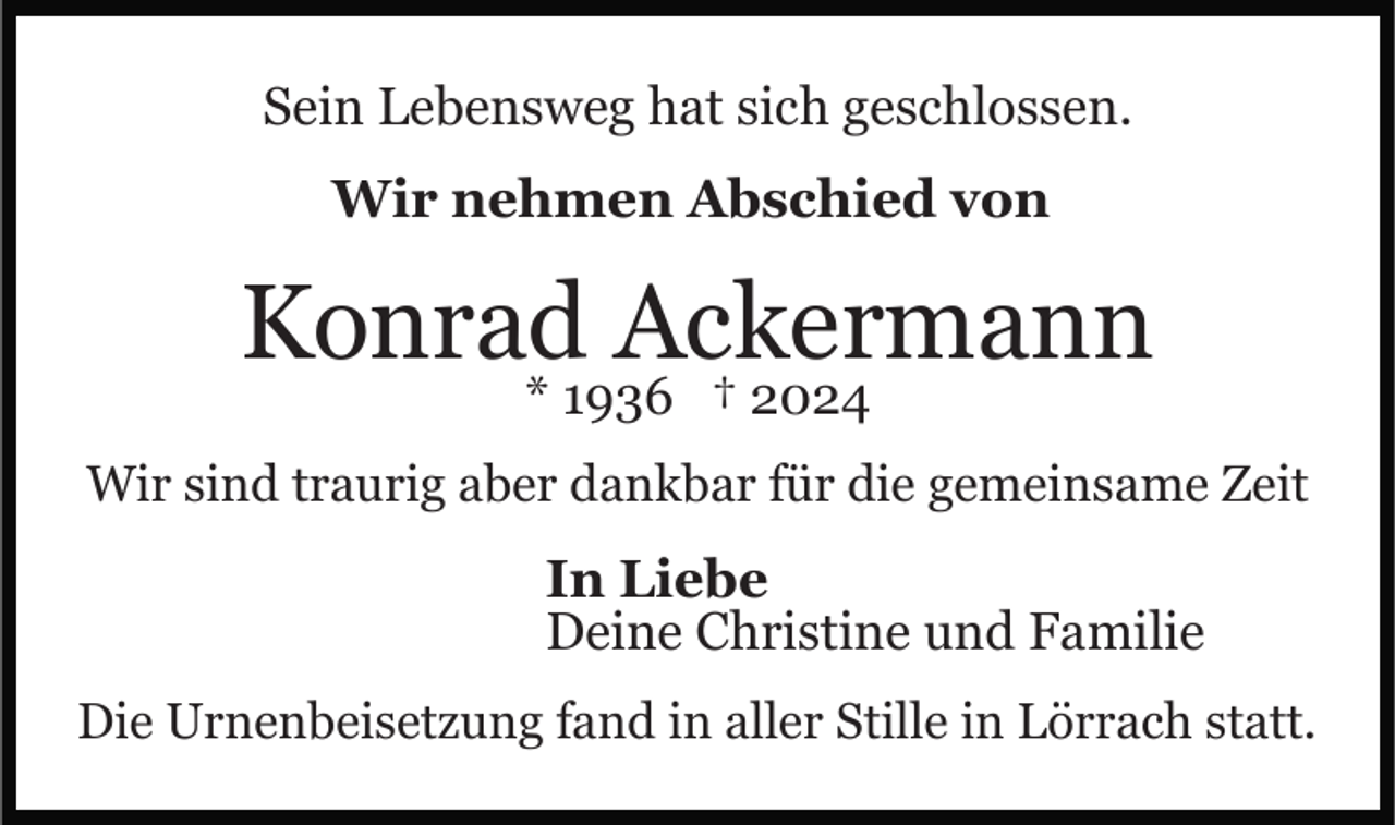 <p>Sein Lebensweg hat sich geschlossen.<br />Wir nehmen Abschied von</p><p>Konrad Ackermann<br />* 1936 † 2024</p><p>Wir sind traurig aber dankbar für die gemeinsame Zeit</p><p>In Liebe<br />Deine Christine und Familie<br />Die Urnenbeisetzung fand in aller Stille in Lörrach statt.</p>