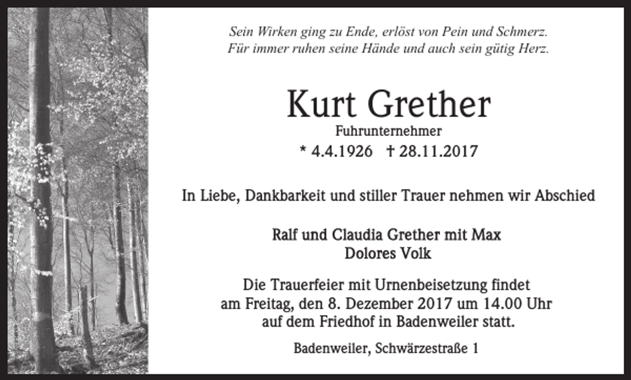 <p>Sein<br />ging<br />S ei n Wirken<br />Wir k e n gi<br />n g zzu<br />u Ende,<br />E n d e , erlöst<br />erl öst von<br />v o n Pein<br />P ei n und<br />u n d Schmerz.<br />S c h merz.<br />Für<br />F ür i immer<br />m m er rruhen<br />u h e n sseine<br />ei n e Hände<br />H ä n d e uund<br />n d aauch<br />u c h ssein<br />ei n ggütig<br />üti g Herz.<br />H erz.</p><p>KKurt<br />urt Grether<br />Gr et h er<br />F u hr u nt er n e h m er<br />Fuhrunternehmer</p><p>** 4.4.1926<br />4. 4. 1 9 2 6 †<br />† 28.11.2017<br />2 8. . 2 0 1 7<br />In<br />stiller<br />I n Liebe,<br />Li e b e, Dankbarkeit<br />D a n k b ar k eit und<br />u nd still<br />er Trauer<br />Tr a u er nehmen<br />n e h m e n wir<br />wir AAbschied<br />bs c hi e d</p><p>Di<br />Die<br />e Tr<br />Trauerfeier<br />a u erf ei er mit<br />mit Ur<br />Urnenbeisetzung<br />n e n b eis et z u n g fifindet<br />n d et<br />a m Freitag,<br />Fr eit a g, den<br />d e n 8.<br />8. Dezember<br />D e z e m b er 2017<br />2 0 1 7 um<br />u m 14.00<br />1 4. Uhr<br />U hr<br />am<br />a uf dem<br />d e m Friedhof<br />Fri e d h of iinn Badenweiler<br />B a d e n w eil er st<br />att.<br />auf<br />statt.<br />BBadenweiler,<br />a d e n w eil er, SSchwärzestraße<br />c h w är z es tr a ß e 11</p>