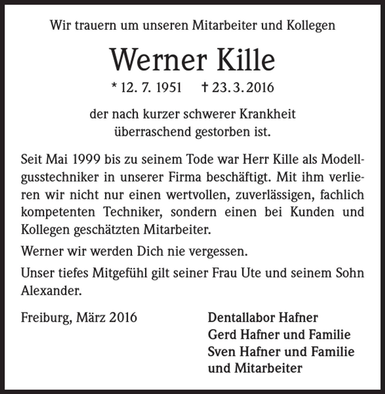 <p>Wir trauern um unseren Mitarbeiter und Kollegen</p><p>Werner Kille<br />* 12. 7. 1951</p><p>= 23. 3. 2016</p><p>der nach kurzer schwerer Krankheit<br />überraschend gestorben ist.<br />Seit Mai 1999 bis zu seinem Tode war Herr Kille als Modellgusstechniker in unserer Firma beschäftigt. Mit ihm verlieren wir nicht nur einen wertvollen, zuverlässigen, fachlich<br />kompetenten Techniker, sondern einen bei Kunden und<br />Kollegen geschätzten Mitarbeiter.<br />Werner wir werden Dich nie vergessen.<br />Unser tiefes Mitgefühl gilt seiner Frau Ute und seinem Sohn<br />Alexander.<br />Freiburg, März 2016</p><p>Dentallabor Hafner<br />Gerd Hafner und Familie<br />Sven Hafner und Familie<br />und Mitarbeiter</p>