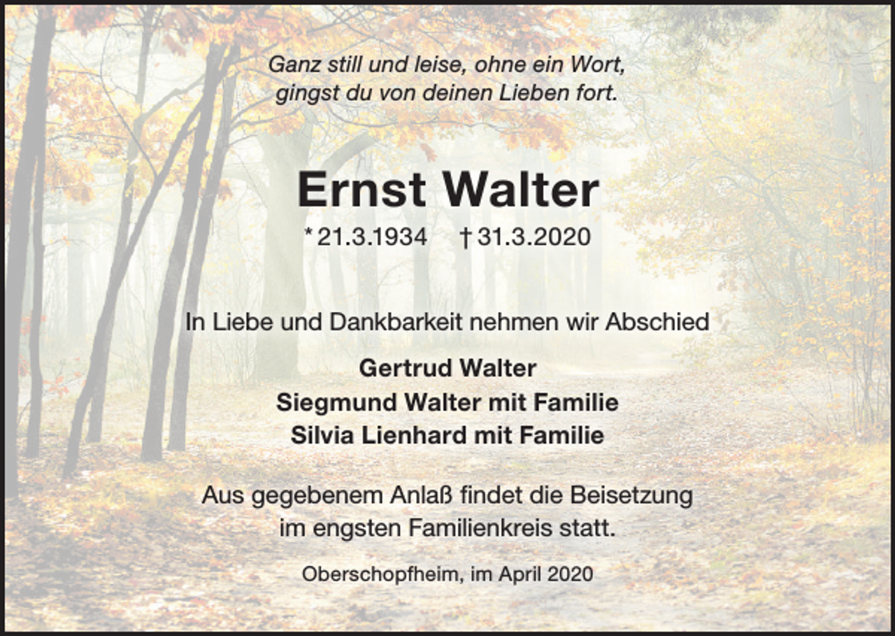 <p>Ganz still und leise, ohne ein Wort,<br />gingst du von deinen Lieben fort.</p><p>Ernst Walter<br />* 21.3.1934</p><p>† 31.3.2020</p><p>In Liebe und Dankbarkeit nehmen wir Abschied<br />Gertrud Walter<br />Siegmund Walter mit Familie<br />Silvia Lienhard mit Familie<br />Aus gegebenem Anlaß ﬁndet die Beisetzung<br />im engsten Familienkreis statt.<br />Oberschopfheim, im April 2020</p>
