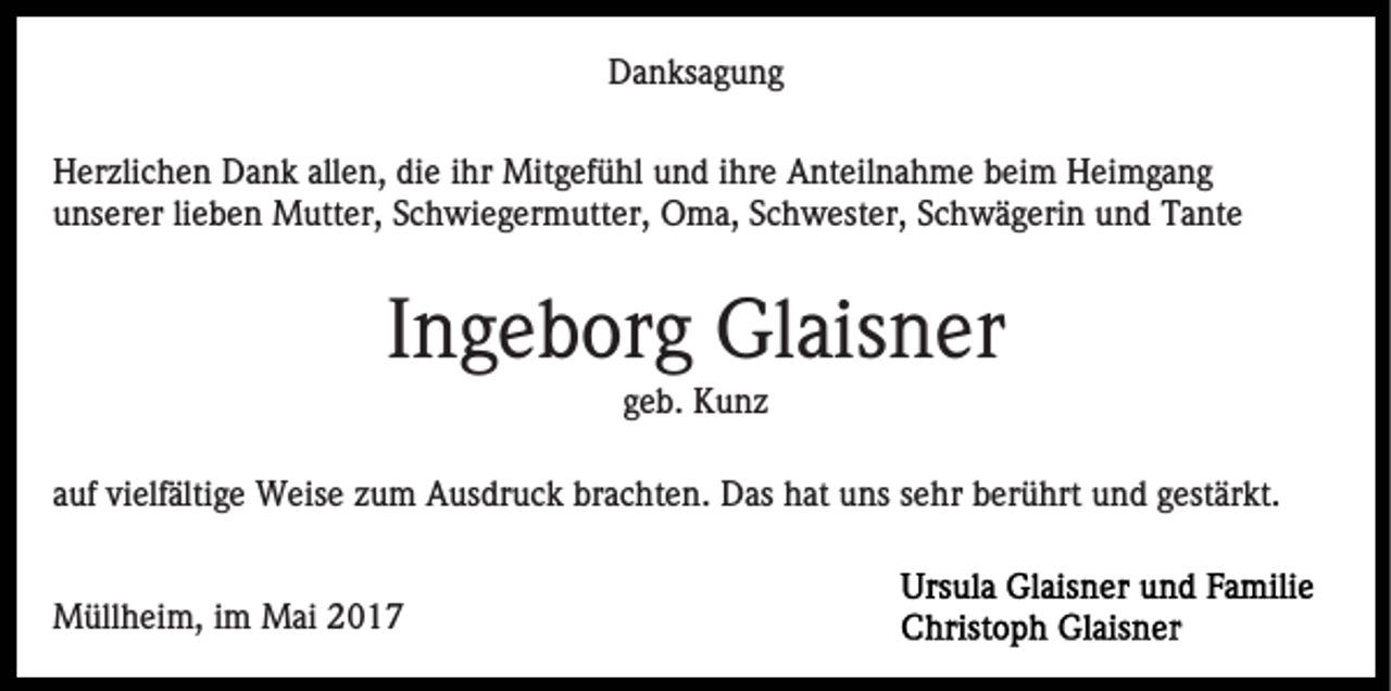 <p>D a n ks a g u n g<br />Danksagung<br />H er zli c h e n DDank<br />Herzlichen<br />a n k all<br />allen,<br />e n, ddie<br />i e iihr<br />hr Mitgefühl<br />Mit g ef ü hl und<br />u n d iihre<br />hr e Anteilnahme<br />A nt eil n a h m e beim<br />b ei m Heimgang<br />H ei mg a n g<br />uunserer<br />ns er er lilieben<br />e b e n Mutter,<br />M utt er, SSchwiegermutter,<br />c h wi e g er m utt er, Oma,<br />O m a, Schwester,<br />S c h w est er, Schwägerin<br />S c h w ä g eri n und<br />u n d Tante<br />T a nt e</p><p>IIngeborg<br />n g e b or g Glaisner<br />Gl ais n er<br />geb.<br />g e b. Kunz<br />K u nz</p><p>aauf<br />uf vielfältige<br />vi elf älti g e Weise<br />W eis e zzum<br />u m Ausdruck<br />A us dr u c k brachten.<br />br a c ht e n. Das<br />D as hat<br />h at uns<br />u ns sehr<br />s e hr berührt<br />b er ü hrt und<br />u nd ggestärkt.<br />est är kt.<br />MMüllheim,<br />üll h ei m, i im<br />m MMai<br />ai</p>