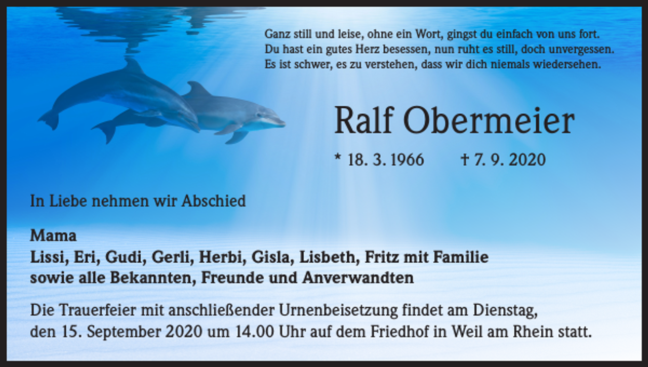 <p>Ganz still und leise, ohne ein Wort, gingst du einfach von uns fort.<br />Du hast ein gutes Herz besessen, nun ruht es still, doch unvergessen.<br />Es ist schwer, es zu verstehen, dass wir dich niemals wiedersehen.</p><p>Ralf Obermeier<br />* 18. 3. 1966 † 7. 9. 2020<br />In Liebe nehmen wir Abschied<br />Mama<br />Lissi, Eri, Gudi, Gerli, Herbi, Gisla, Lisbeth, Fritz mit Familie<br />sowie alle Bekannten, Freunde und Anverwandten<br />Die Trauerfeier mit anschließender Urnenbeisetzung findet am Dienstag,<br />den 15. September 2020 um 14.00 Uhr auf dem Friedhof in Weil am Rhein statt.</p>