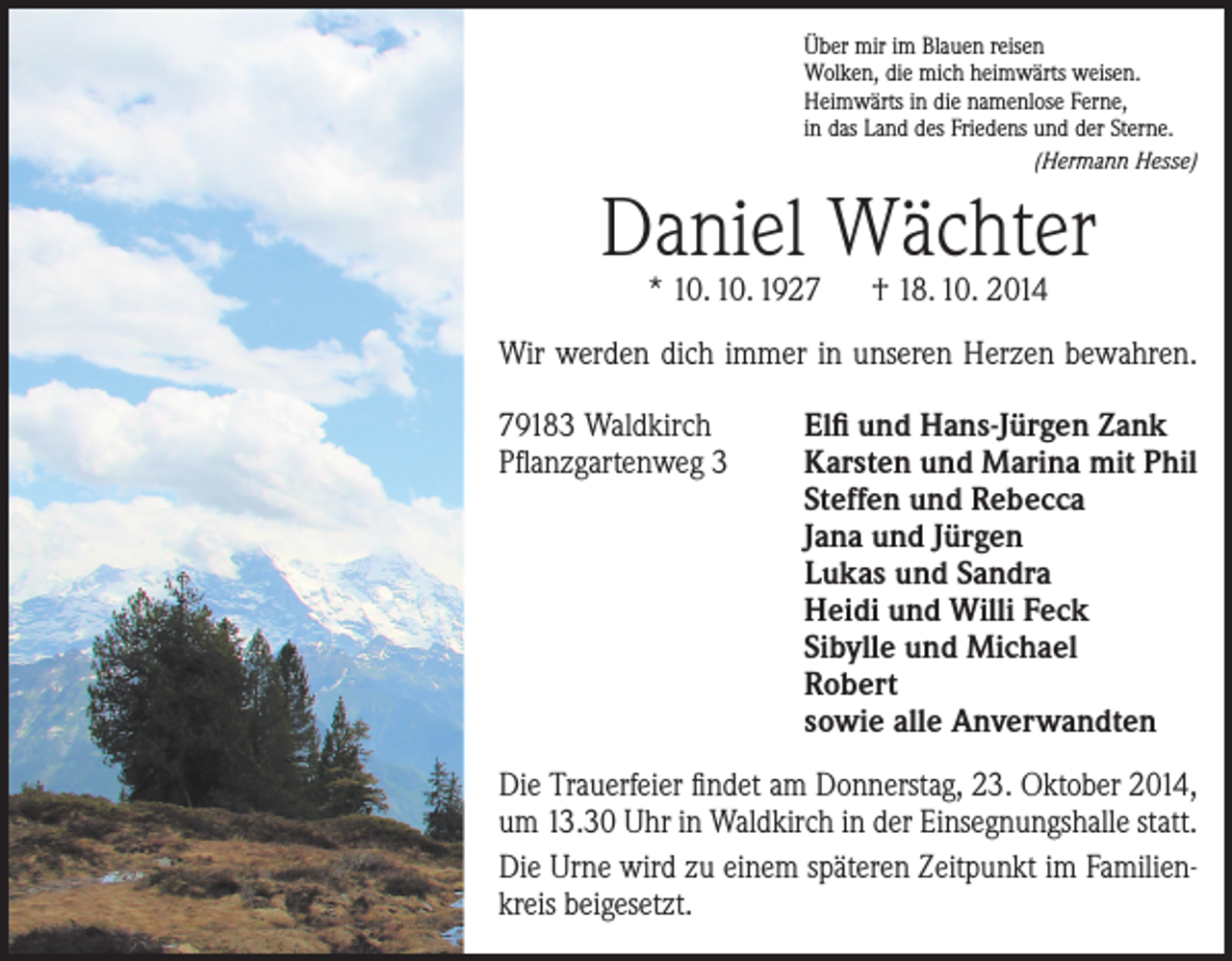 <p>Über mir im Blauen reisen<br />Wolken, die mich heimwärts weisen.<br />Heimwärts in die namenlose Ferne,<br />in das Land des Friedens und der Sterne.<br />(Hermann Hesse)</p><p>Daniel Wächter<br />* 10. 10. 1927 † 18. 10. 2014</p><p>Wir werden dich immer in unseren Herzen bewahren.<br />79183 Waldkirch<br />Pflanzgartenweg 3</p><p>Elfi und Hans-Jürgen Zank<br />Karsten und Marina mit Phil<br />Steffen und Rebecca<br />Jana und Jürgen<br />Lukas und Sandra<br />Heidi und Willi Feck<br />Sibylle und Michael<br />Robert<br />sowie alle Anverwandten</p><p>Die Trauerfeier findet am Donnerstag, 23. Oktober 2014,<br />um 13.30 Uhr in Waldkirch in der Einsegnungshalle statt.<br />Die Urne wird zu einem späteren Zeitpunkt im ­Familien­kreis beigesetzt.</p>