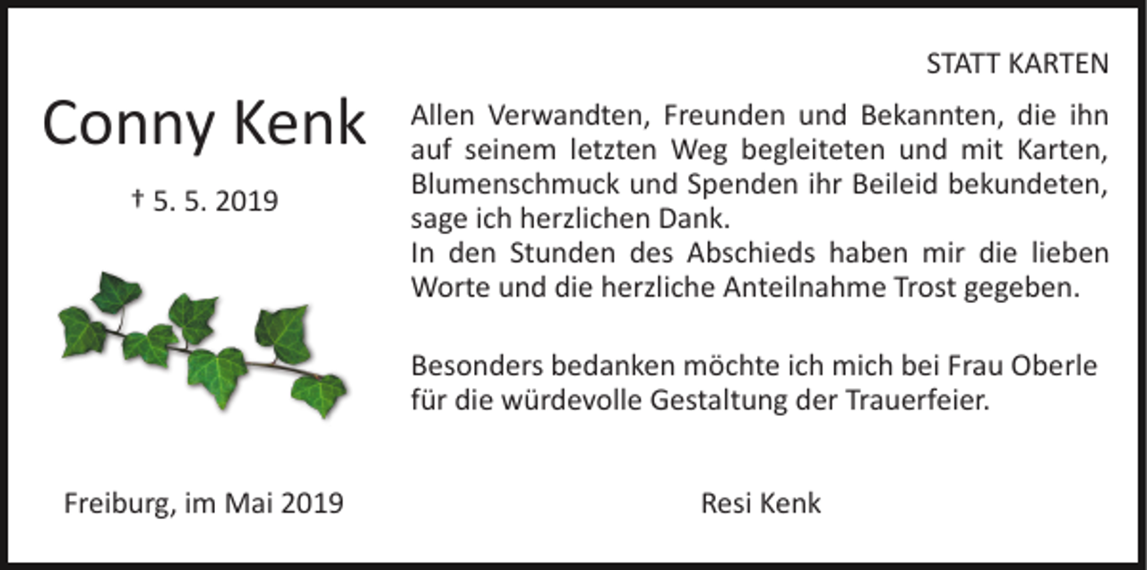 <p>STATT KARTEN</p><p>Conny Kenk<br />† 5. 5. 2019</p><p>Allen Verwandten, Freunden und Bekannten, die ihn<br />auf seinem letzten Weg begleiteten und mit Karten,<br />Blumenschmuck und Spenden ihr Beileid bekundeten,<br />sage ich herzlichen Dank.<br />In den Stunden des Abschieds haben mir die lieben<br />Worte und die herzliche Anteilnahme Trost gegeben.<br />Besonders bedanken möchte ich mich bei Frau Oberle<br />für die würdevolle Gestaltung der Trauerfeier.</p><p>Freiburg, im Mai 2019</p><p>Resi Kenk</p>