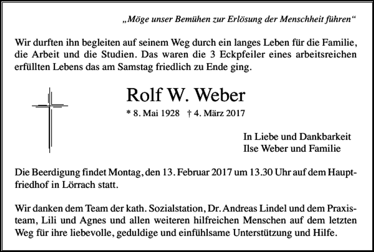 <p>„Möge unser Bemühen zur Erlösung der Menschheit führen“</p><p>Wir durften ihn begleiten auf seinem Weg durch ein langes Leben für die Familie,<br />die Arbeit und die Studien. Das waren die 3 Eckpfeiler eines arbeitsreichen<br />erfüllten Lebens das am Samstag friedlich zu Ende ging.</p><p>Rolf W. Weber<br />* 8. Mai 1928 † 4. März 2017</p><p>In Liebe und Dankbarkeit<br />Ilse Weber und Familie<br />Die Beerdigung findet Montag, den 13. Februar 2017 um 13.30 Uhr auf dem Hauptfriedhof in Lörrach statt.<br />Wir danken dem Team der kath. Sozialstation, Dr. Andreas Lindel und dem Praxisteam, Lili und Agnes und allen weiteren hilfreichen Menschen auf dem letzten<br />Weg für ihre liebevolle, geduldige und einfühlsame Unterstützung und Hilfe.</p>