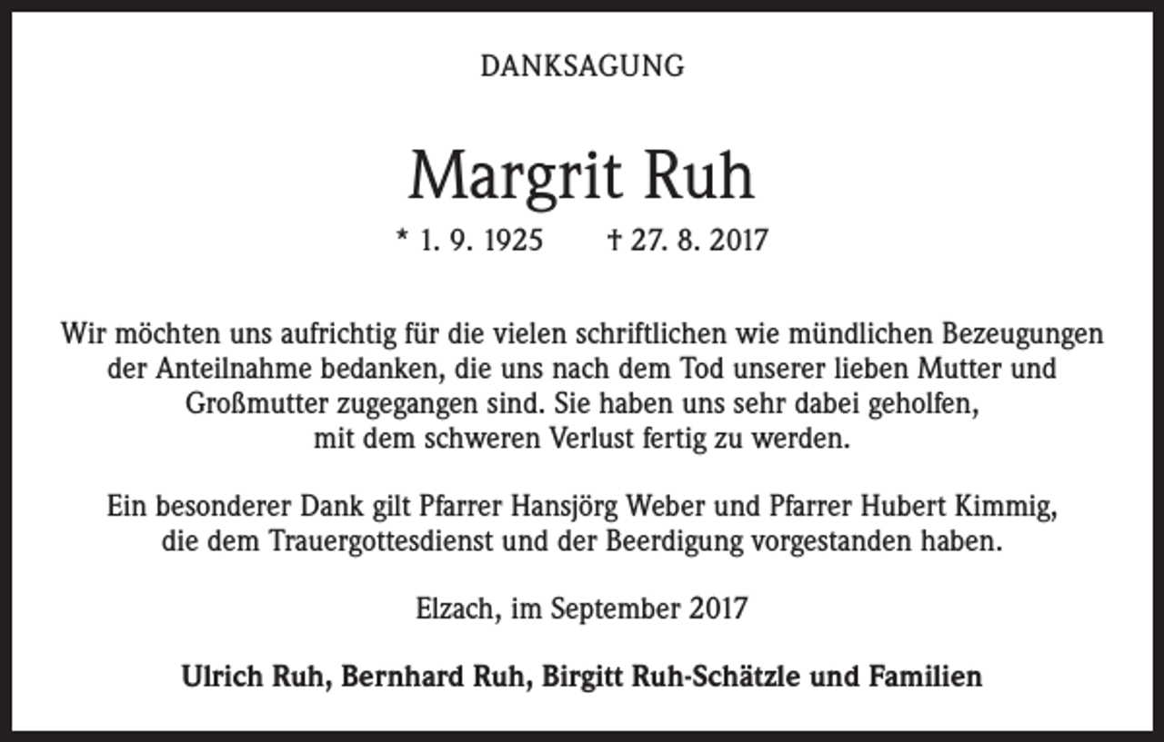 <p>DANKSAGUNG</p><p>Margrit Ruh<br />* 1. 9. 1925 † 27. 8. 2017<br />Wir möchten uns aufrichtig für die vielen schriftlichen wie mündlichen Bezeugungen<br />der Anteilnahme bedanken, die uns nach dem Tod unserer lieben Mutter und<br />­Großmutter zugegangen sind. Sie haben uns sehr dabei geholfen,<br />mit dem schweren Verlust fertig zu werden.<br />Ein besonderer Dank gilt Pfarrer Hansjörg Weber und Pfarrer Hubert Kimmig,<br />die dem Trauergottesdienst und der Beerdigung vorgestanden haben.<br />Elzach, im September 2017<br />Ulrich Ruh, Bernhard Ruh, Birgitt Ruh-Schätzle und Familien</p>