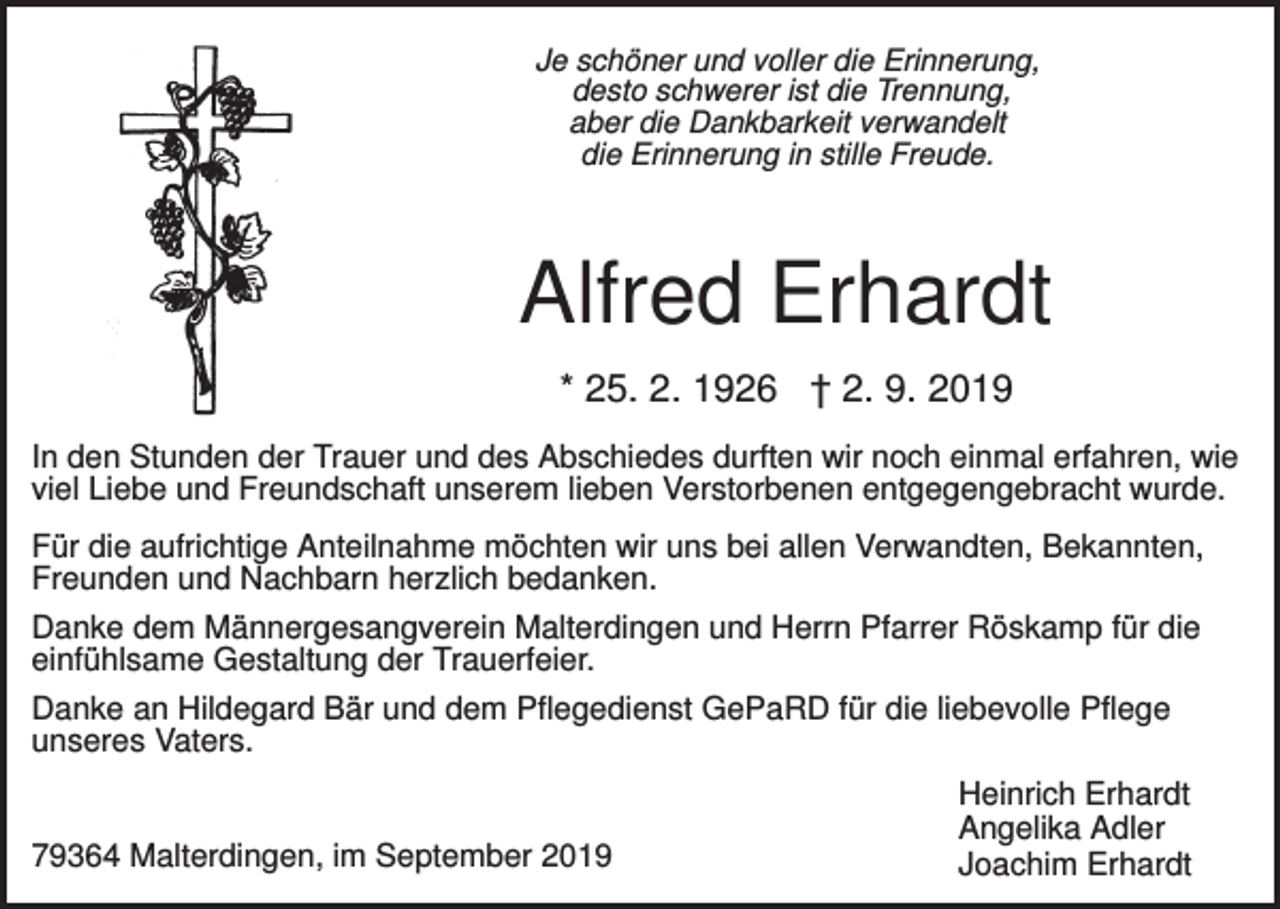 <p>Je schöner und voller die Erinnerung,<br />desto schwerer ist die Trennung,<br />aber die Dankbarkeit verwandelt<br />die Erinnerung in stille Freude.</p><p>Alfred Erhardt<br />* 25. 2. 1926 † 2. 9. 2019<br />In den Stunden der Trauer und des Abschiedes durften wir noch einmal erfahren, wie<br />viel Liebe und Freundschaft unserem lieben Verstorbenen entgegengebracht wurde.<br />Für die aufrichtige Anteilnahme möchten wir uns bei allen Verwandten, Bekannten,<br />Freunden und Nachbarn herzlich bedanken.<br />Danke dem Männergesangverein Malterdingen und Herrn Pfarrer Röskamp für die<br />einfühlsame Gestaltung der Trauerfeier.<br />Danke an Hildegard Bär und dem Pflegedienst GePaRD für die liebevolle Pflege<br />unseres Vaters.</p><p>79364 Malterdingen, im September 2019</p><p>Heinrich Erhardt<br />Angelika Adler<br />Joachim Erhardt</p>
