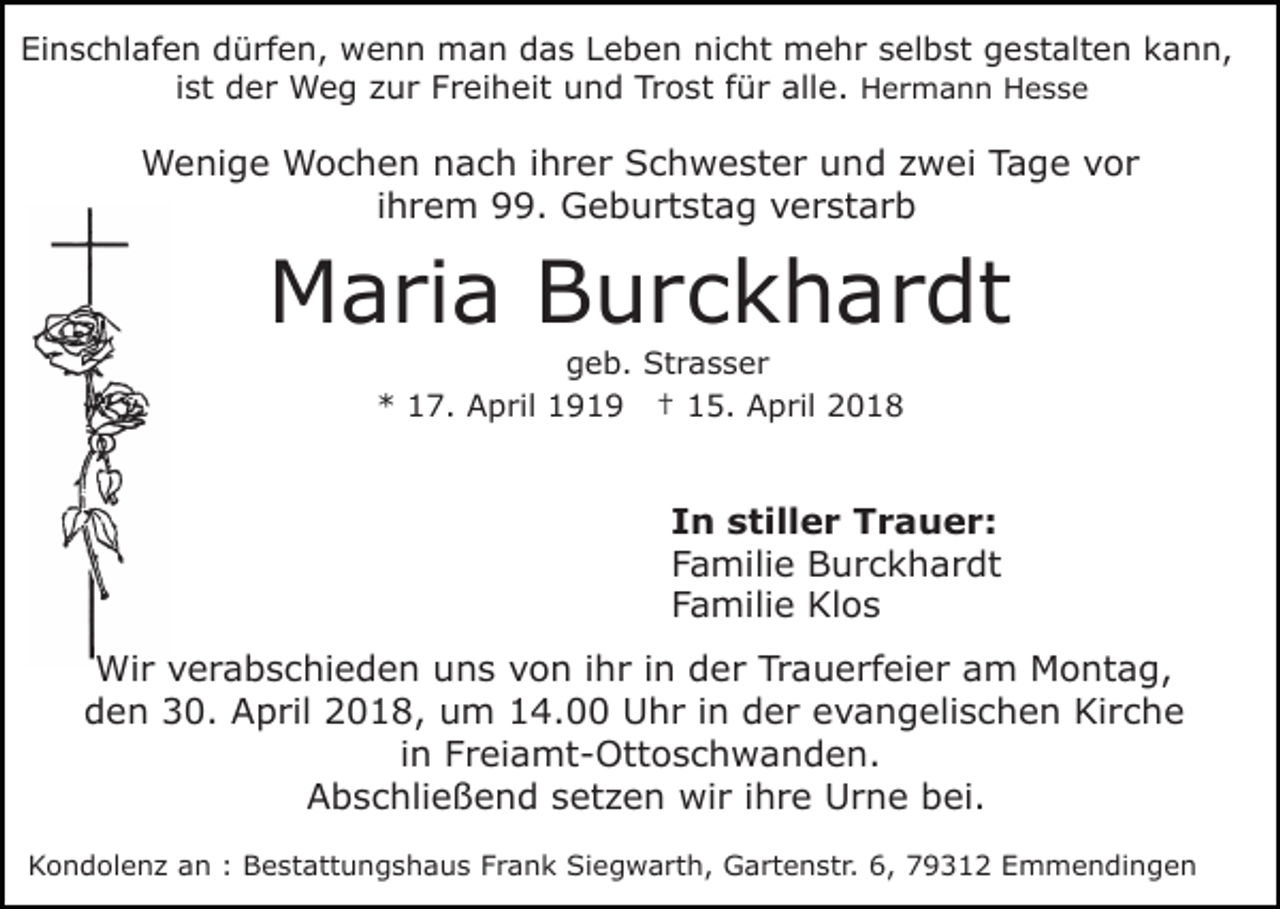 <p>Ei<br />n s c hl af e n ddürfen,<br />ü rf e n, wenn<br />w e n n man<br />m a n das<br />d a s LLeben<br />e b e n ni<br />c ht mehr<br />m e h r sselbst<br />el b st ggestalten<br />e st alt e n kann,<br />k a n n,<br />Einschlafen<br />nicht<br />iist<br />st der<br />d e r Weg<br />W e g zur<br />z u r Freiheit<br />F r ei heit und<br />u n d Trost<br />Tr o st ffür<br />ü r all<br />e . HHermann<br />alle.<br />e r m a n n HHesse<br />ess e</p><p>WWenige<br />e ni g e WWochen<br />o c h e n n nach<br />a c h i ihrer<br />h r e r Schwester<br />S c h w e st e r uund<br />n d zzwei<br />w ei TTage<br />a g e vvor<br />or<br />i h r e m 99.<br />. Geburtstag<br />G e b u rt st ag vverstarb<br />e r st a r b<br />ihrem</p><p>MMaria<br />a ri a BBurckhardt<br />u r c k h a r dt<br />ggeb.<br />e b. Strasser<br />St r a s s e r<br />*<br />* 117.<br />7. April<br />A p ril 1191 1 9 †† 15.<br />1 5. April<br />A p ril 22</p><p>IIn<br />n stiller<br />s till e r Trauer:<br />T r a u e r:<br />FFamilie<br />a mili e Burckhardt<br />B u r c k h a r dt<br />FFamilie<br />a mili e Klos<br />Kl o s<br />Wir<br />Wi<br />r v verabschieden<br />e r a b s c hi e d e n u uns<br />n s vvon<br />o n i ihr<br />h r i in<br />n dder<br />e r Tr<br />Trauerfeier<br />a u e rf ei e r aam<br />m Montag,<br />M o nt a g,<br />dden<br />e n 30.<br />3 0. April<br />A p ril 22018,<br />0 1 8, um<br />u m 14.00<br />1 4. Uhr<br />U h r i in<br />n dder<br />e r evangelischen<br />e v a n g eli s c h e n Kirche<br />Ki r c he<br />i n Freiamt-Ottoschwanden.<br />F r ei a mt - Ott o s c h wa n d e n.<br />in<br />AAbschließend<br />b s c hli e ß e n d ssetzen<br />et z e n wir<br />wi r iihre<br />h r e Urne<br />U r n e bei.<br />b ei.<br />KKondolenz<br />o n d ol e n z aan<br />n :: BBestattungshaus<br />e st att u n g s h a u s FFrank<br />r a n k Siegwarth,<br />S i e g w a rt h, Gartenstr.<br />G a rt e n st r. 6,<br />6, 79312<br />7 9 3 1 2 Emmendingen<br />E m m e n di ng e n</p>