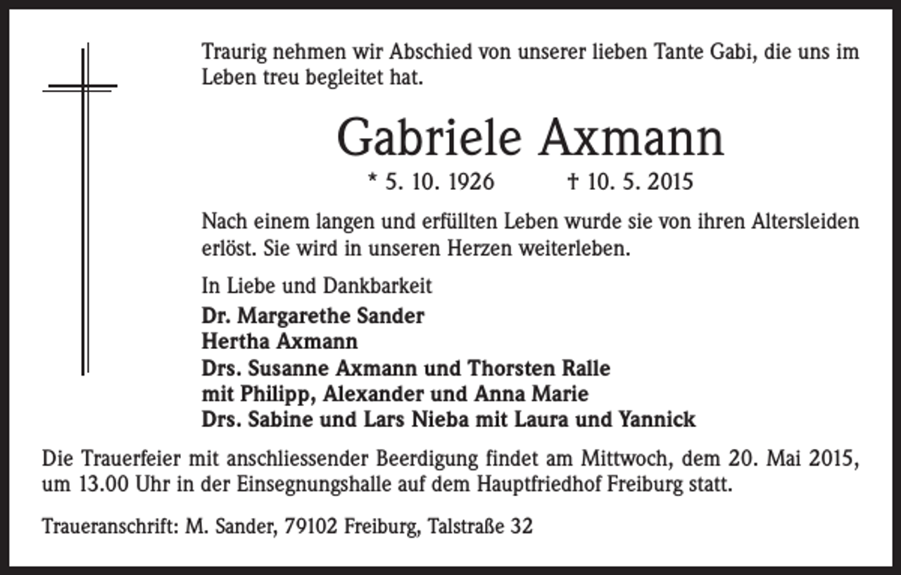<p>Traurig nehmen wir Abschied von unserer lieben Tante Gabi, die uns im<br />Leben treu begleitet hat.</p><p>Gabriele Axmann<br />* 5. 10. 1926 † 10. 5. 2015</p><p>Nach einem langen und erfüllten Leben wurde sie von ihren Altersleiden<br />erlöst. Sie wird in unseren Herzen weiterleben.<br />In Liebe und Dankbarkeit<br />Dr. Margarethe Sander<br />Hertha Axmann<br />Drs. Susanne Axmann und Thorsten Ralle<br />mit Philipp, Alexander und Anna Marie<br />Drs. Sabine und Lars Nieba mit Laura und Yannick<br />Die Trauerfeier mit anschliessender Beerdigung findet am Mittwoch, dem 20. Mai 2015,<br />um 13.00 Uhr in der Einsegnungshalle auf dem Hauptfriedhof Freiburg statt.<br />Traueranschrift: M. Sander, 79102 Freiburg, Talstraße 32</p>