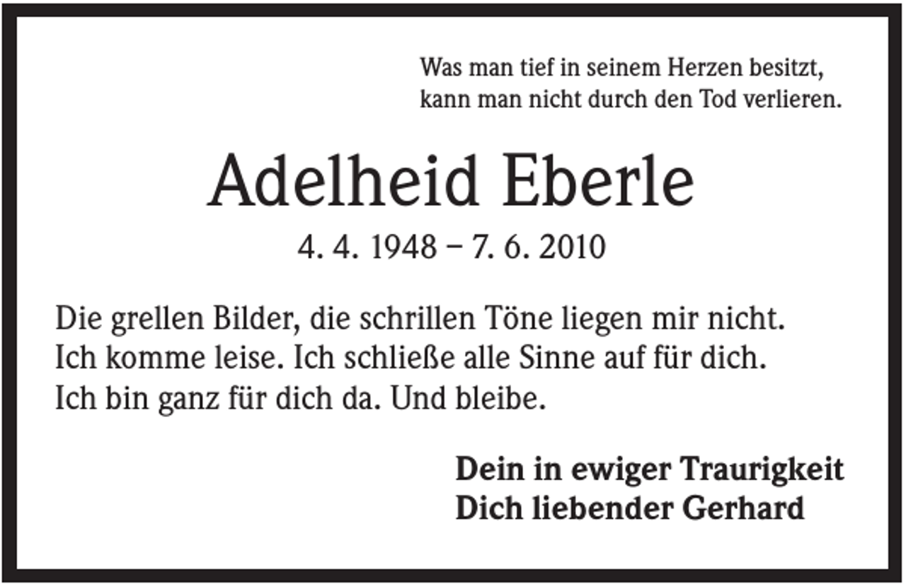 <p>Was man tief in seinem Herzen besitzt,<br />kann man nicht durch den Tod verlieren.</p><p>Adelheid Eberle<br />4. 4. 1948 – 7. 6. 2010<br />Die grellen Bilder, die schrillen Töne liegen mir nicht.<br />Ich komme leise. Ich schließe alle Sinne auf für dich.<br />Ich bin ganz für dich da. Und bleibe.<br />Dein in ewiger Traurigkeit<br />Dich liebender Gerhard</p>