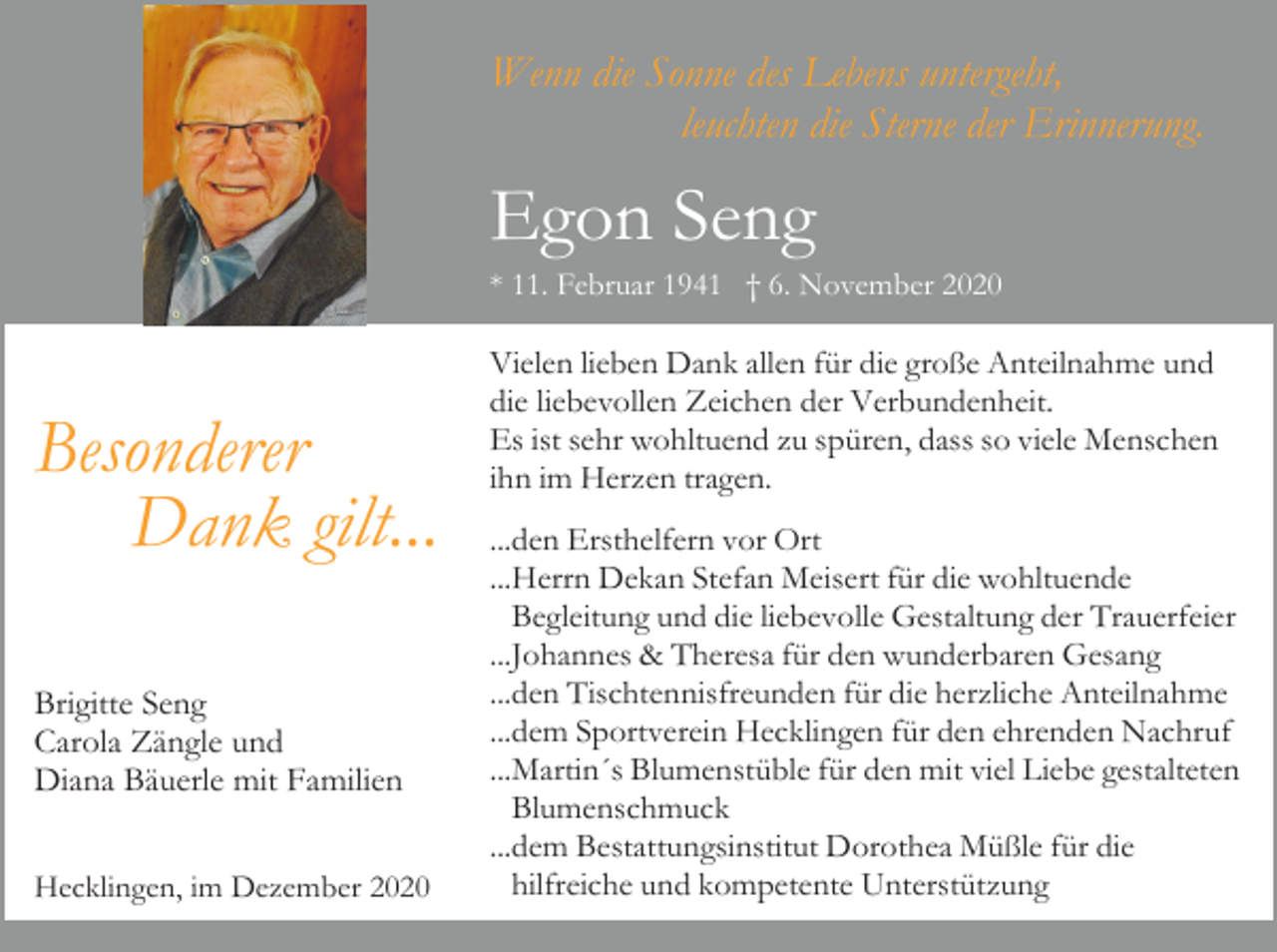 <p>Wenn die Sonne des Lebens untergeht,<br />leuchten die Sterne der Erinnerung.</p><p>Egon Seng<br />* 11. Februar 1941 † 6. November 2020</p><p>Besonderer<br />Dank gilt...<br />Brigitte Seng<br />Carola Zängle und<br />Diana Bäuerle mit Familien<br />Hecklingen, im Dezember 2020</p><p>Vielen lieben Dank allen für die große Anteilnahme und<br />die liebevollen Zeichen der Verbundenheit.<br />Es ist sehr wohltuend zu spüren, dass so viele Menschen<br />ihn im Herzen tragen.<br />...den Ersthelfern vor Ort<br />...Herrn Dekan Stefan Meisert für die wohltuende<br />Begleitung und die liebevolle Gestaltung der Trauerfeier<br />...Johannes &amp; Theresa für den wunderbaren Gesang<br />...den Tischtennisfreunden für die herzliche Anteilnahme<br />...dem Sportverein Hecklingen für den ehrenden Nachruf<br />...Martin´s Blumenstüble für den mit viel Liebe gestalteten<br />Blumenschmuck<br />...dem Bestattungsinstitut Dorothea Müßle für die<br />hilfreiche und kompetente Unterstützung</p>