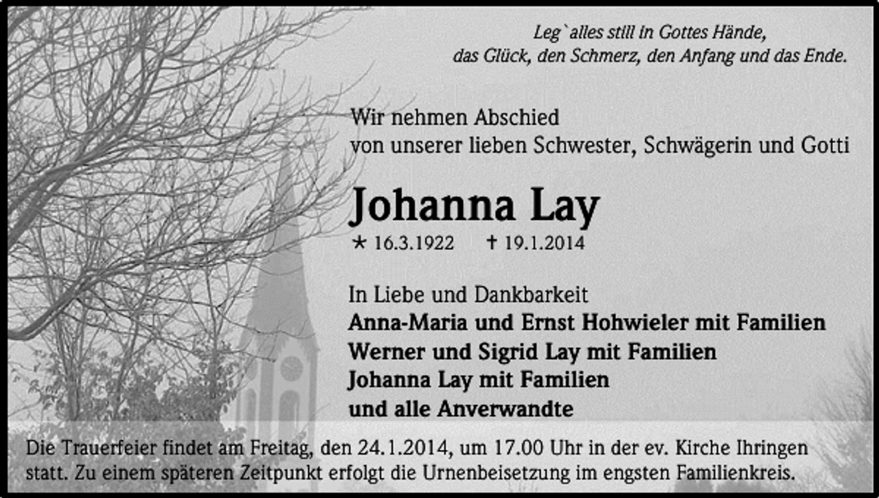 <p>Leg`alles still in Gottes Hände,<br />das Glück, den Schmerz, den Anfang und das Ende.</p><p>Wir nehmen Abschied<br />von unserer lieben Schwester, Schwägerin und Gotti</p><p>Johanna Lay<br /> 16.3.1922</p><p> 19.1.2014</p><p>In Liebe und Dankbarkeit<br />Anna-Maria und Ernst Hohwieler mit Familien<br />Werner und Sigrid Lay mit Familien<br />Johanna Lay mit Familien<br />und alle Anverwandte<br />Die Trauerfeier findet am Freitag, den 24.1.2014, um 17.00 Uhr in der ev. Kirche Ihringen<br />statt. Zu einem späteren Zeitpunkt erfolgt die Urnenbeisetzung im engsten Familienkreis.</p>