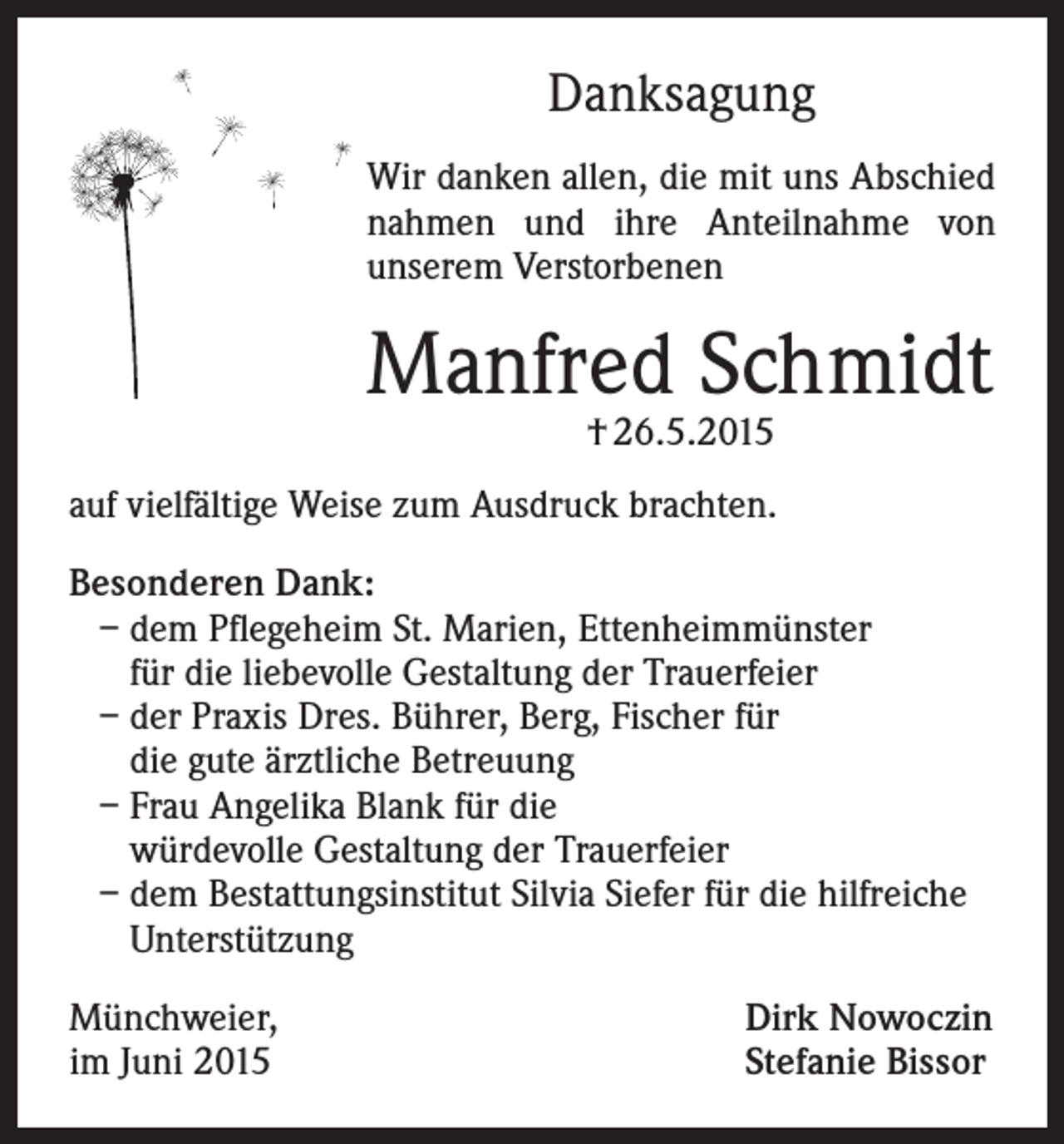 <p>Danksagung<br />Wir danken allen, die mit uns Abschied<br />nahmen und ihre Anteilnahme von<br />unserem Verstorbenen</p><p>Manfred Schmidt<br />† 26.5.2015</p><p>auf vielfältige Weise zum Ausdruck brachten.<br />Besonderen Dank:<br />– dem Pflegeheim St. Marien, Ettenheimmünster<br />für die liebevolle Gestaltung der Trauerfeier<br />– der Praxis Dres. Bührer, Berg, Fischer für<br />die gute ärztliche Betreuung<br />– Frau Angelika Blank für die<br />würdevolle Gestaltung der Trauerfeier<br />– dem Bestattungsinstitut Silvia Siefer für die hilfreiche<br />Unterstützung<br />Münchweier,<br />im Juni 2015</p><p>Dirk Nowoczin<br />Stefanie Bissor</p>