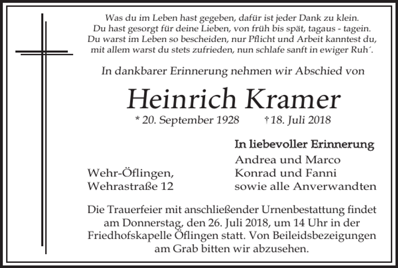<p>Was du im Leben hast gegeben, dafür ist jeder Dank zu klein.<br />Du hast gesorgt für deine Lieben, von früh bis spät, tagaus - tagein.<br />Du warst im Leben so bescheiden, nur Pflicht und Arbeit kanntest du,<br />mit allem warst du stets zufrieden, nun schlafe sanft in ewiger Ruh´.</p><p>In dankbarer Erinnerung nehmen wir Abschied von</p><p>Heinrich Kramer<br />* 20. September 1928</p><p>Wehr-Öflingen,<br />Wehrastraße 12</p><p>18. Juli 2018</p><p>In liebevoller Erinnerung<br />Andrea und Marco<br />Konrad und Fanni<br />sowie alle Anverwandten</p><p>Die Trauerfeier mit anschließender Urnenbestattung findet<br />am Donnerstag, den 26. Juli 2018, um 14 Uhr in der<br />Friedhofskapelle Öflingen statt. Von Beileidsbezeigungen<br />am Grab bitten wir abzusehen.</p>