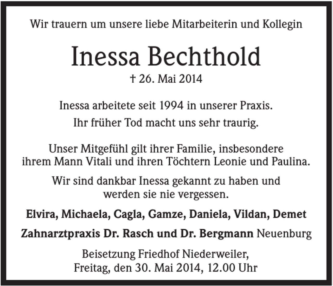 <p>Wir trauern um unsere liebe Mitarbeiterin und Kollegin</p><p>Inessa Bechthold<br />† 26. Mai 2014<br />Inessa arbeitete seit 1994 in unserer Praxis.<br />Ihr früher Tod macht uns sehr traurig.<br />Unser Mitgefühl gilt ihrer Familie, insbesondere<br />ihrem Mann Vitali und ihren Töchtern Leonie und Paulina.<br />Wir sind dankbar Inessa gekannt zu haben und<br />werden sie nie vergessen.<br />Elvira, Michaela, Cagla, Gamze, Daniela, Vildan, Demet<br />Zahnarztpraxis Dr. Rasch und Dr. Bergmann Neuenburg<br />Beisetzung Friedhof Niederweiler,<br />Freitag, den 30. Mai 2014, 12.00 Uhr</p>