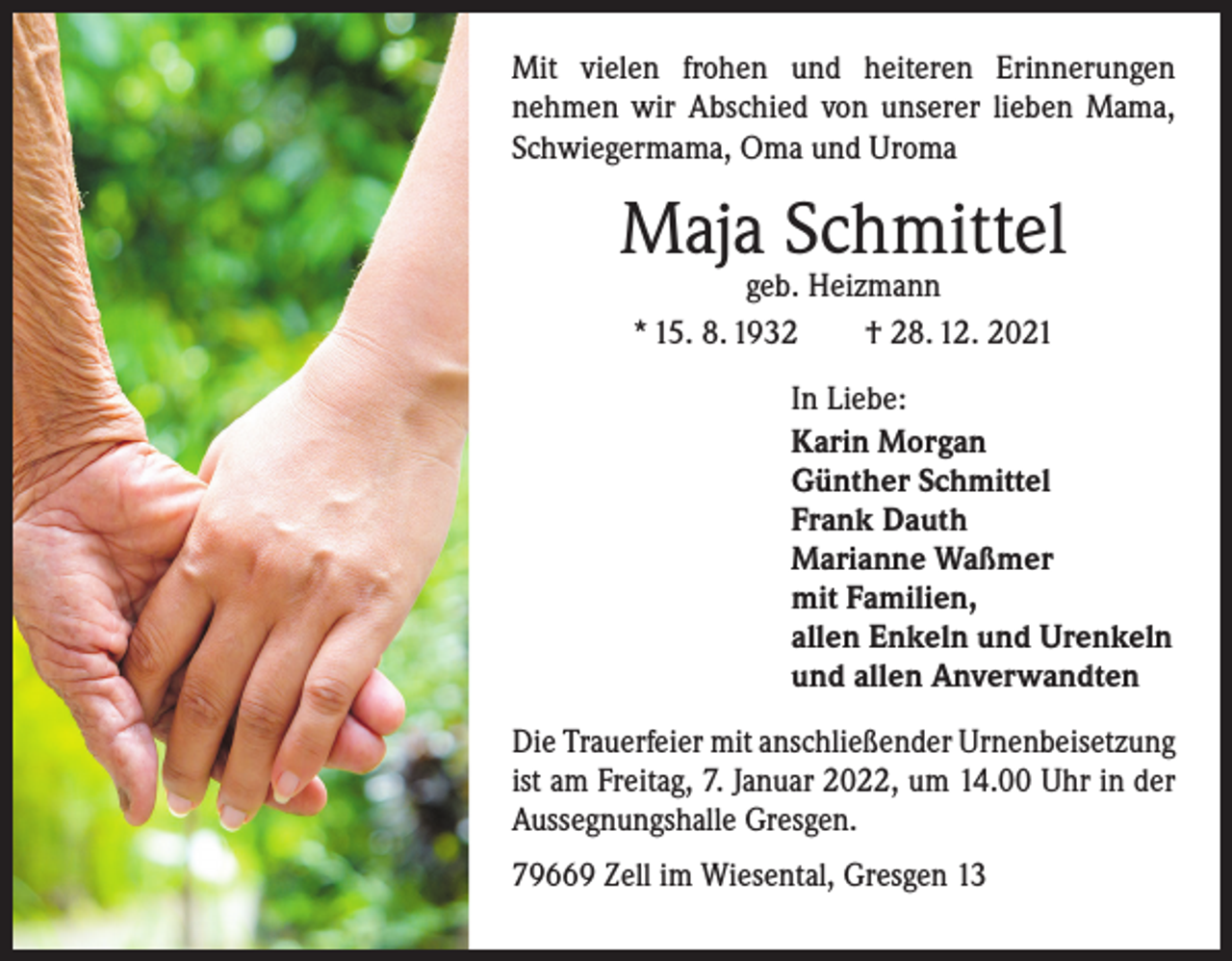 <p>Mit vielen frohen und heiteren Erinnerungen<br />nehmen wir Abschied von unserer lieben Mama,<br />Schwiegermama, Oma und Uroma</p><p>Maja Schmittel<br />geb. Heizmann<br />* 15. 8. 1932 † 28. 12. 2021</p><p>In Liebe:<br />Karin Morgan<br />Günther Schmittel<br />Frank Dauth<br />Marianne Waßmer<br />mit Familien,<br />allen Enkeln und Urenkeln<br />und allen Anverwandten<br />Die Trauerfeier mit anschließender Urnenbei­setzung<br />ist am Freitag, 7. Januar 2022, um 14.00 Uhr in der<br />Aussegnungshalle Gresgen.<br />79669 Zell im Wiesental, Gresgen 13</p>