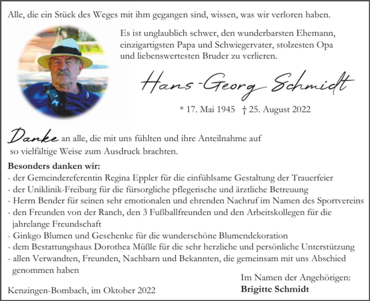 <p>Alle, die ein Stück des Weges mit ihm gegangen sind, wissen, was wir verloren haben.<br />Es ist unglaublich schwer, den wunderbarsten Ehemann,<br />einzigartigsten Papa und Schwiegervater, stolzesten Opa<br />und liebenswertesten Bruder zu verlieren.</p><p>Hans-Geor Schmidt<br />* 17. Mai 1945 † 25. August 2022<br />an alle, die mit uns fühlten und ihre Anteilnahme auf<br />so vielfältige Weise zum Ausdruck brachten.<br />Besonders danken wir:<br />- der Gemeindereferentin Regina Eppler für die einfühlsame Gestaltung der Trauerfeier<br />- der Uniklinik-Freiburg für die fürsorgliche pflegerische und ärztliche Betreuung<br />- Herrn Bender für seinen sehr emotionalen und ehrenden Nachruf im Namen des Sportvereins<br />- den Freunden von der Ranch, den 3 Fußballfreunden und den Arbeitskollegen für die<br />jahrelange Freundschaft<br />- Ginkgo Blumen und Geschenke für die wunderschöne Blumendekoration<br />- dem Bestattungshaus Dorothea Müßle für die sehr herzliche und persönliche Unterstützung<br />- allen Verwandten, Freunden, Nachbarn und Bekannten, die gemeinsam mit uns Abschied<br />genommen haben<br />Im Namen der Angehörigen:<br />Brigitte Schmidt<br />Kenzingen-Bombach, im Oktober 2022</p>