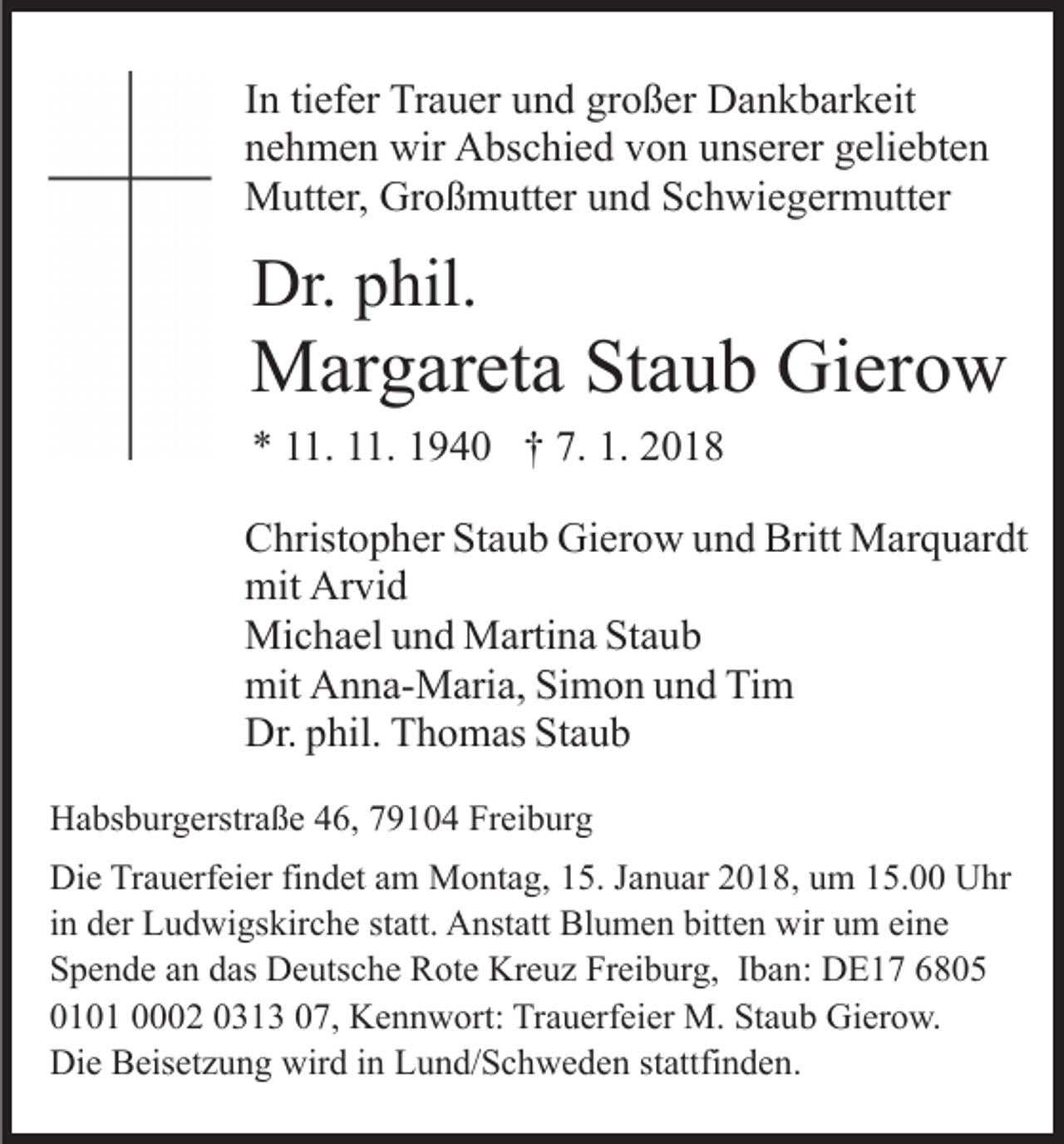 <p>IInn ti<br />ef er Trauer<br />Tr a u er und<br />u n d großer<br />gr o ß er Dankbarkeit<br />D a n k b ar k eit<br />tiefer<br />nnehmen<br />e h m e n wir<br />wir Abschied<br />A bs c hi e d vvon<br />o n unserer<br />u ns er er geliebten<br />g eli e bt e n<br />MMutter,<br />utt er, GrGroßmutter<br />o ß m utt er u und<br />n d S Schwiegermutter<br />c h wi e g er m utt er</p><p>Dr.pphil.<br />Dr.<br />hil.</p><p>MMargareta<br />ar g ar et a StStaub<br />a u b GiGierow<br />er o w<br />** 111.<br />1. 111.<br />1. 11940<br />9 4 0 †† 7.<br />018<br />7. 1.<br />1. 22018</p><p>CChristopher<br />hrist o p h er StStaub<br />a u b Gierow<br />Gi er o w uund<br />n d Britt<br />Britt Marquardt<br />M ar q u ar dt<br />mit<br />vi d<br />mit Ar<br />Arvid<br />Michael<br />Mi<br />c h a el u und<br />n d MMartina<br />arti n a StStaub<br />au b<br />mit<br />n n a- M ari a, SiSimon<br />m o n uund<br />n d Tim<br />Ti m<br />mit AAnna-Maria,<br />Dr.<br />hil. TThomas<br />h o m as StStaub<br />aub<br />Dr.pphil.<br />HHabsburgerstraße<br />a bs b ur g erstr a ß e 446,<br />6, 779104<br />9 1 0 4 Freiburg<br />Fr ei b ur g<br />Di e TrTrauerfeier<br />Die<br />a u erf ei er fifindet<br />n d et aam<br />m Montag,<br />M o nt a g, 15.<br />1 5. Januar<br />J a n u ar 2018,<br />2 0 1 8, um<br />u m 15.00<br />1 5. Uhr<br />U hr<br />iinn der<br />d er Ludwigskirche<br />L u d wi gs kir c h e statt.<br />st att. Anstatt<br />A nst att Blumen<br />Bl u m e n bitten<br />bitt e n wir<br />wir um<br />u m eine<br />ei n e<br />SSpende<br />p e n d e aan<br />n ddas<br />as Deutsche<br />D e uts c h e Rote<br />R ot e Kreuz<br />Kr e u z Freiburg,<br />Fr ei b ur g, IIban:<br />b a n : DE17<br />D E 1 7<br />0010 0 1 00002<br />2 0031 1 3 007,<br />7, Kennwort:<br />K e n n w ort: TrTrauerfeier<br />a u erf ei er M.<br />M. StStaub<br />a u b Gierow.<br />Gi er o w.<br />Die<br />wird<br />Di<br />e BBeisetzung<br />eis et z u n g wir<br />d i in<br />n LLund/Schweden<br />u n d/ S c h w e d e n ststattfinden.<br />attfi n d e n .</p>