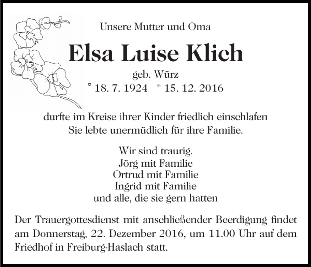 <p>Unsere Mutter und Oma</p><p>Elsa Luise Klich<br />geb. Würz<br />* 18. 7. 1924 † 15. 12. 2016</p><p>durfte im Kreise ihrer Kinder friedlich einschlafen<br />Sie lebte unermüdlich für ihre Familie.<br />Wir sind traurig.<br />Jörg mit Familie<br />Ortrud mit Familie<br />Ingrid mit Familie<br />und alle, die sie gern hatten<br />Der Trauergottesdienst mit anschließender Beerdigung findet<br />am Donnerstag, 22. Dezember 2016, um 11.00 Uhr auf dem<br />Friedhof in Freiburg-Haslach statt.</p>