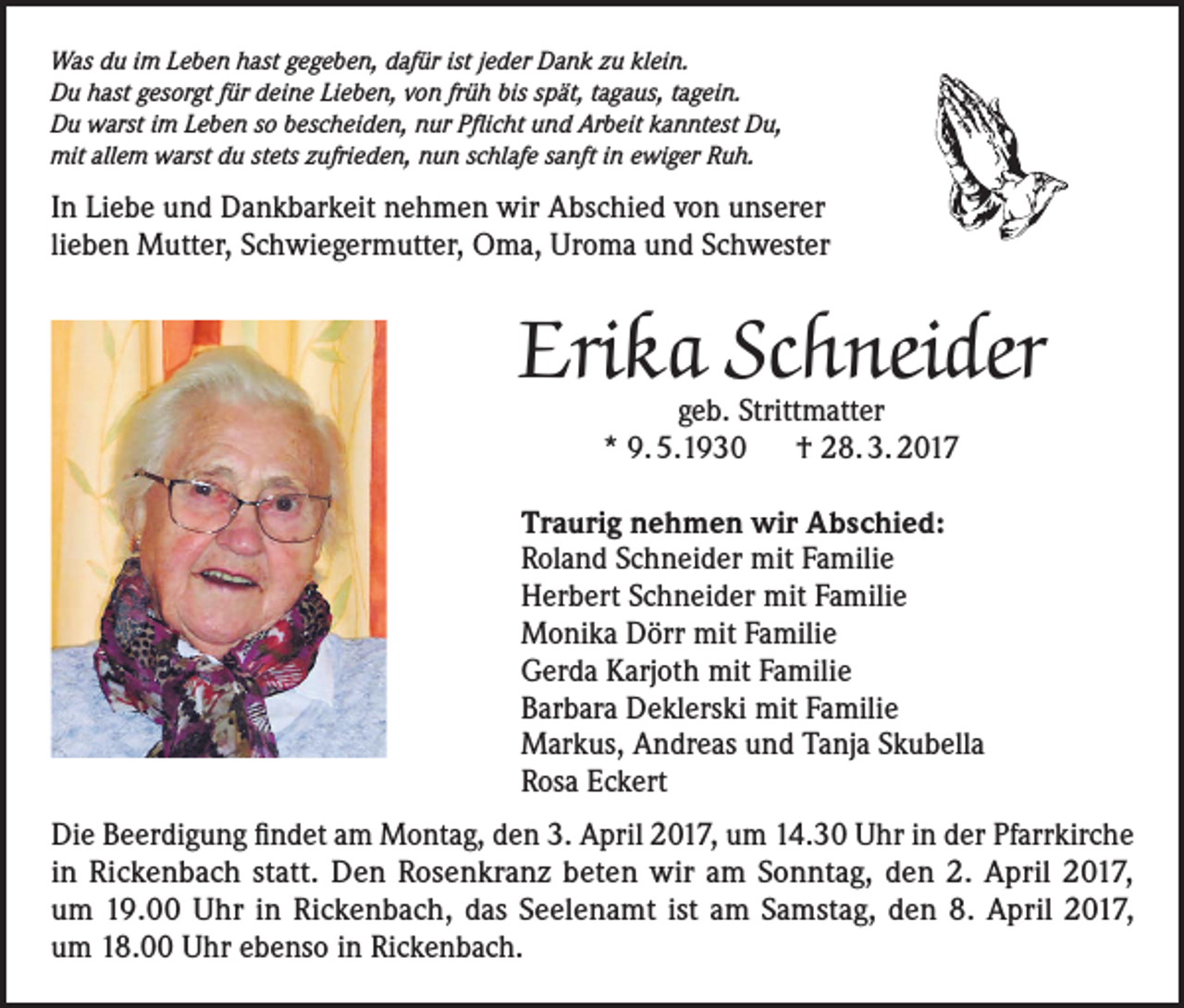 <p>Was du im Leben hast gegeben, dafür ist jeder Dank zu klein.<br />Du hast gesorgt für deine Lieben, von früh bis spät, tagaus, tagein.<br />Du warst im Leben so bescheiden, nur Pflicht und Arbeit kanntest Du,<br />mit allem warst du stets zufrieden, nun schlafe sanft in ewiger Ruh.</p><p>In Liebe und Dankbarkeit nehmen wir Abschied von unserer<br />lieben Mutter, Schwiegermutter, Oma, Uroma und Schwester</p><p>Erika Schneider<br />geb. Strittmatter<br />* 9. 5.1930 † 28. 3. 2017</p><p>Traurig nehmen wir Abschied:<br />Roland Schneider mit Familie<br />Herbert Schneider mit Familie<br />Monika Dörr mit Familie<br />Gerda Karjoth mit Familie<br />Barbara Deklerski mit Familie<br />Markus, Andreas und Tanja Skubella<br />Rosa Eckert<br />Die Beerdigung findet am Montag, den 3. April 2017, um 14.30 Uhr in der Pfarrkirche<br />in Rickenbach statt. Den Rosenkranz beten wir am Sonntag, den 2. April 2017,<br />um 19.00 Uhr in Rickenbach, das Seelenamt ist am Samstag, den 8. April 2017,<br />um 18.00 Uhr ebenso in Rickenbach.</p>