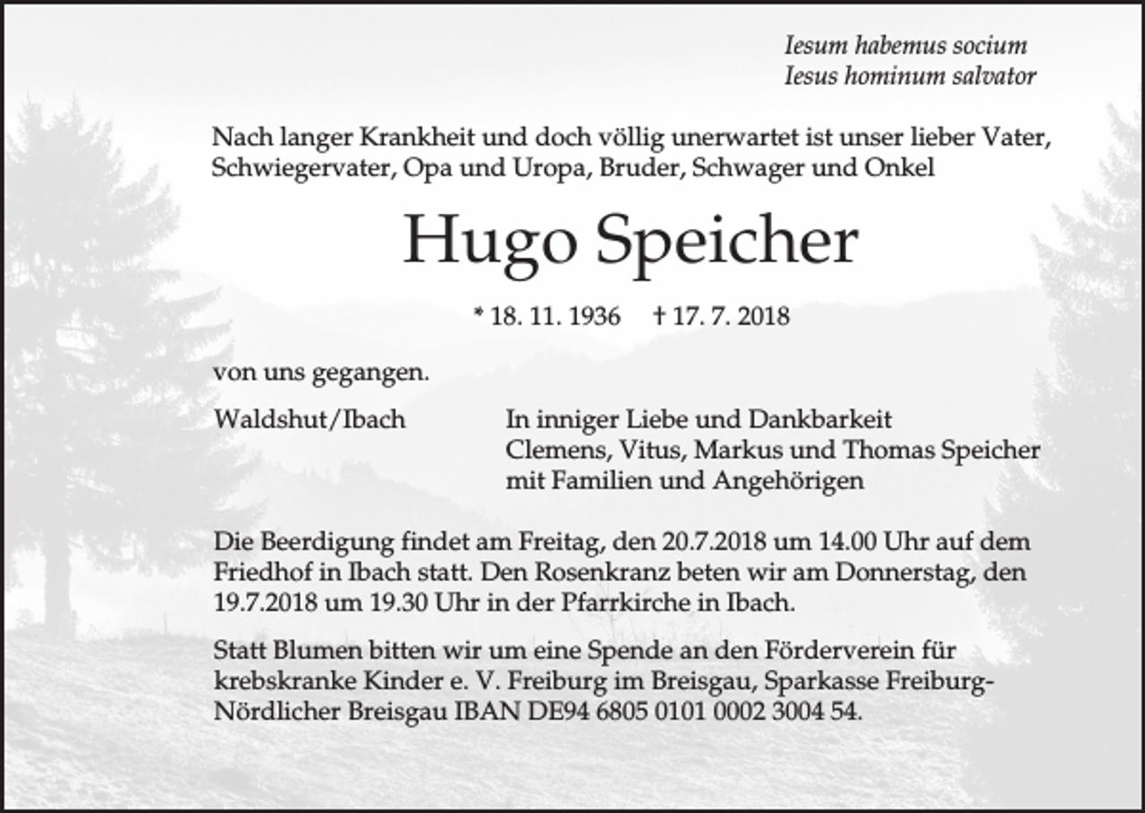 <p>Iesum habemus socium<br />Iesus hominum salvator<br />Nach langer Krankheit und doch völlig unerwartet ist unser lieber Vater,<br />Schwiegervater, Opa und Uropa, Bruder, Schwager und Onkel</p><p>Hugo Speicher<br />* 18. 11. 1936</p><p>† 17. 7. 2018</p><p>von uns gegangen.<br />Waldshut/Ibach</p><p>In inniger Liebe und Dankbarkeit<br />Clemens, Vitus, Markus und Thomas Speicher<br />mit Familien und Angehörigen</p><p>Die Beerdigung findet am Freitag, den 20.7.2018 um 14.00 Uhr auf dem<br />Friedhof in Ibach statt. Den Rosenkranz beten wir am Donnerstag, den<br />19.7.2018 um 19.30 Uhr in der Pfarrkirche in Ibach.<br />Statt Blumen bitten wir um eine Spende an den Förderverein für<br />krebskranke Kinder e. V. Freiburg im Breisgau, Sparkasse FreiburgNördlicher Breisgau IBAN DE94 6805 0101 0002 3004 54.</p>