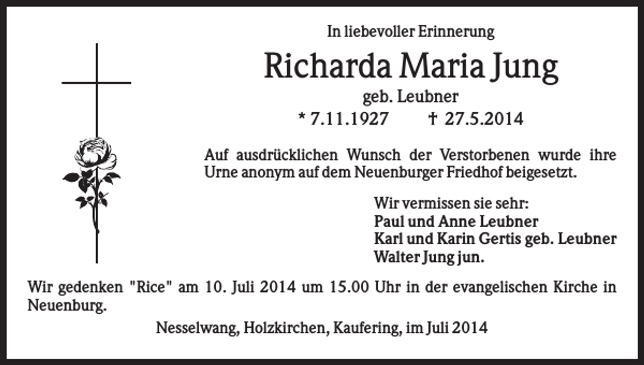 <p>In liebevoller Erinnerung</p><p>Richarda Maria Jung<br />geb. Leubner<br />* 7.11.1927<br />† 27.5.2014<br />Auf ausdrücklichen Wunsch der Verstorbenen wurde ihre<br />Urne anonym auf dem Neuenburger Friedhof beigesetzt.<br />Wir vermissen sie sehr:<br />Paul und Anne Leubner<br />Karl und Karin Gertis geb. Leubner<br />Walter Jung jun.<br />Wir gedenken "Rice" am 10. Juli 2014 um 15.00 Uhr in der evangelischen Kirche in<br />Neuenburg.<br />Nesselwang, Holzkirchen, Kaufering, im Juli 2014</p>