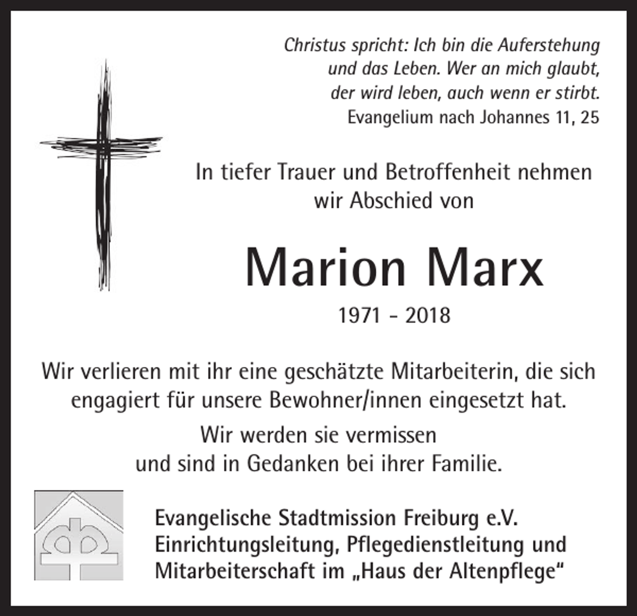 <p>Christus spricht: Ich bin die Auferstehung<br />und das Leben. Wer an mich glaubt,<br />der wird leben, auch wenn er stirbt.<br />Evangelium nach Johannes 11, 25</p><p>In tiefer Trauer und Betroffenheit nehmen<br />wir Abschied von</p><p>Marion Marx<br />1971 - 2018<br />Wir verlieren mit ihr eine geschätzte Mitarbeiterin, die sich<br />engagiert für unsere Bewohner/innen eingesetzt hat.<br />Wir werden sie vermissen<br />und sind in Gedanken bei ihrer Familie.<br />Evangelische Stadtmission Freiburg e.V.<br />Einrichtungsleitung, Pflegedienstleitung und<br />Mitarbeiterschaft im „Haus der Altenpflege“</p>