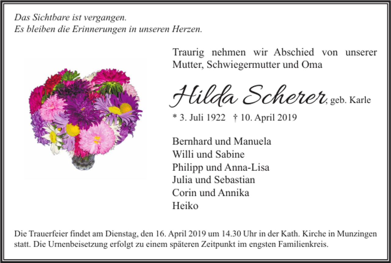 <p>Das Sichtbare ist vergangen.<br />Es bleiben die Erinnerungen in unseren Herzen.</p><p>Traurig nehmen wir Abschied von unserer<br />Mutter, Schwiegermutter und Oma</p><p>Hilda Scherer</p><p>, geb. Karle</p><p>* 3. Juli 1922 † 10. April 2019</p><p>Bernhard und Manuela<br />Willi und Sabine<br />Philipp und Anna-Lisa<br />Julia und Sebastian<br />Corin und Annika<br />Heiko<br />Die Trauerfeier findet am Dienstag, den 16. April 2019 um 14.30 Uhr in der Kath. Kirche in Munzingen<br />statt. Die Urnenbeisetzung erfolgt zu einem späteren Zeitpunkt im engsten Familienkreis.</p>