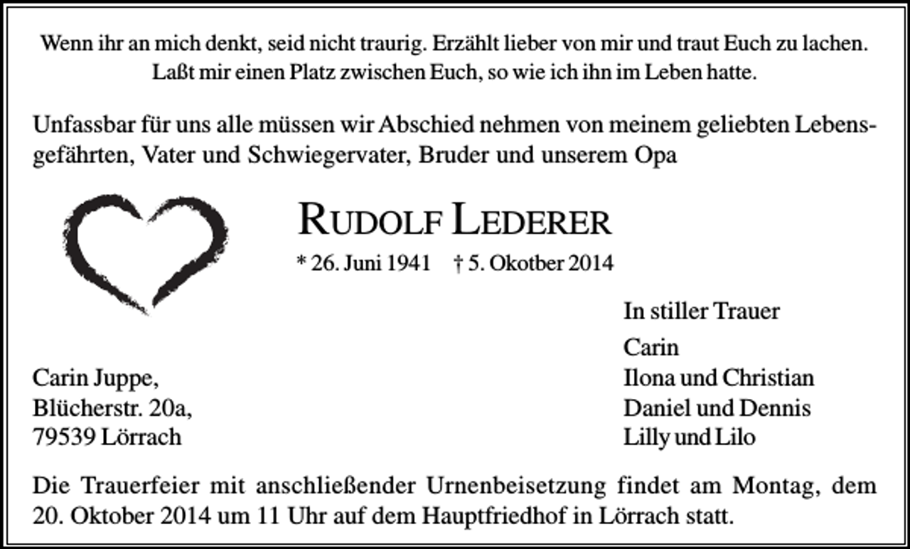 <p>Wenn ihr an mich denkt, seid nicht traurig. Erzählt lieber von mir und traut Euch zu lachen.<br />Laßt mir einen Platz zwischen Euch, so wie ich ihn im Leben hatte.</p><p>Unfassbar für uns alle müssen wir Abschied nehmen von meinem geliebten Lebensgefährten, Vater und Schwiegervater, Bruder und unserem Opa</p><p>RUDOLF LEDERER<br />* 26. Juni 1941 † 5. Okotber 2014</p><p>Carin Juppe,<br />Blücherstr. 20a,<br />79539 Lörrach</p><p>In stiller Trauer<br />Carin<br />Ilona und Christian<br />Daniel und Dennis<br />Lilly und Lilo</p><p>Die Trauerfeier mit anschließender Urnenbeisetzung findet am Montag, dem<br />20. Oktober 2014 um 11 Uhr auf dem Hauptfriedhof in Lörrach statt.</p>