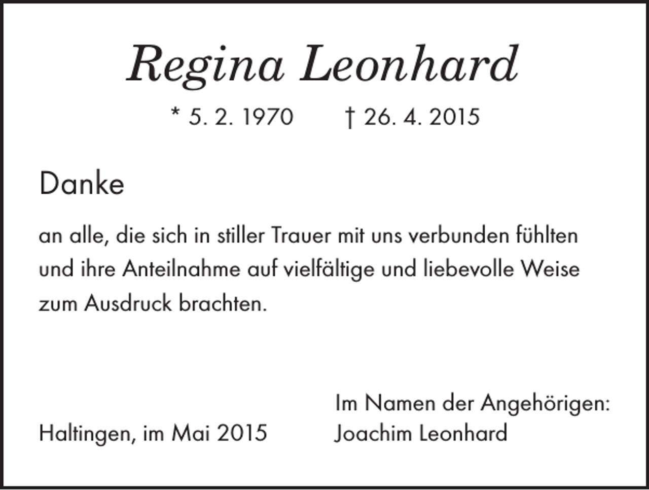 <p>Regina Leonhard<br />* 5. 2. 1970 † 26. 4. 2015</p><p>Danke<br />an alle, die sich in stiller Trauer mit uns verbunden fühlten<br />und ihre Anteilnahme auf vielfältige und liebevolle Weise<br />zum Ausdruck brachten.</p><p>Haltingen, im Mai 2015</p><p>Im Namen der Angehörigen:<br />Joachim Leonhard</p>