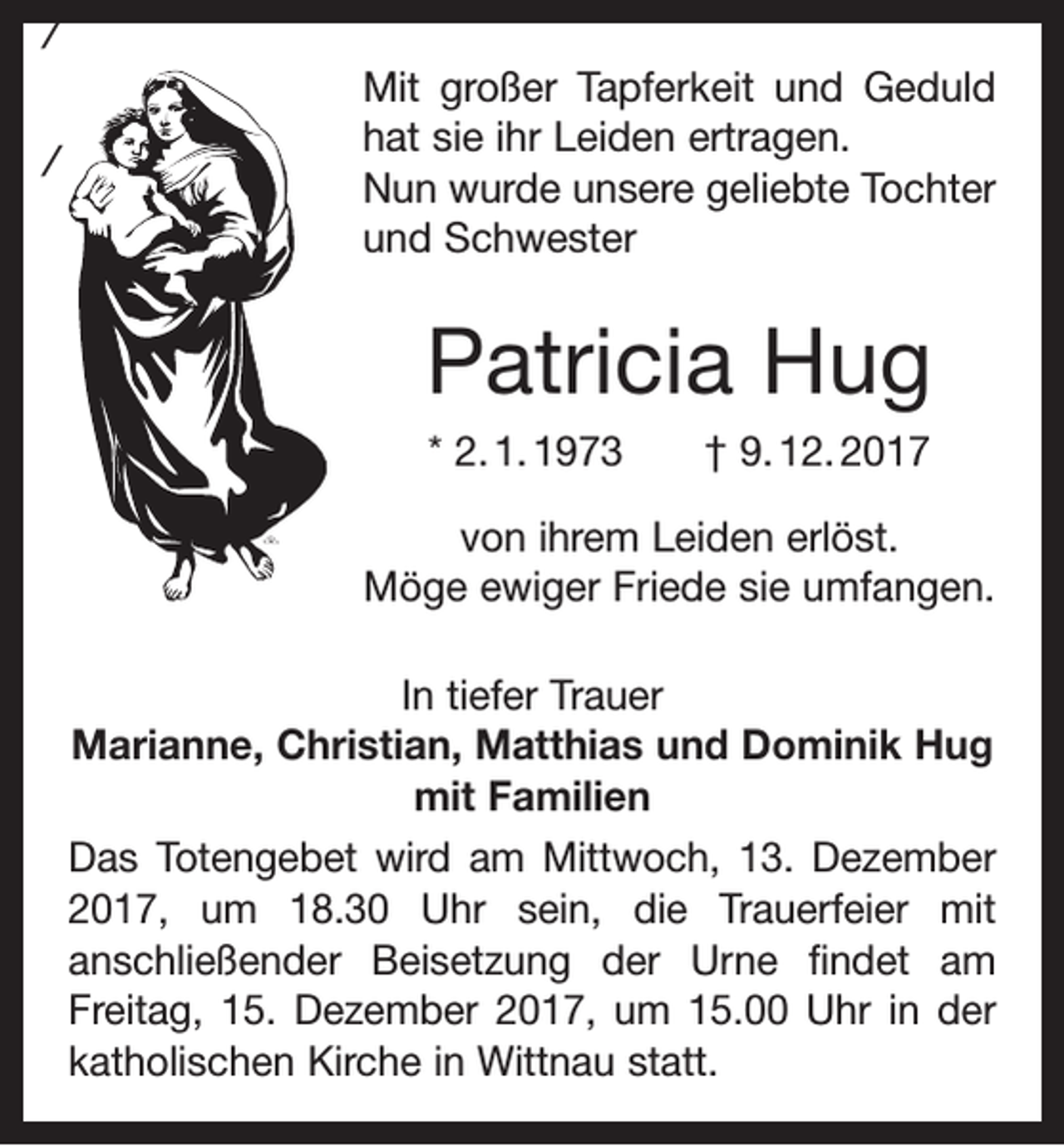 <p>/<br />/</p><p>Mit großer Tapferkeit und Geduld<br />hat sie ihr Leiden ertragen.<br />Nun wurde unsere geliebte Tochter<br />und Schwester</p><p>Patricia Hug<br />* 2. 1. 1973 † 9. 12. 2017<br />von ihrem Leiden erlöst.<br />Möge e<br />­ wiger Friede sie umfangen.<br />In tiefer Trauer<br />Marianne, Christian, Matthias und Dominik Hug<br />mit Familien<br />Das Totengebet wird am Mittwoch, 13. Dezember<br />2017, um 18.30 Uhr sein, die Trauerfeier mit<br />anschließender Beisetzung der Urne findet am<br />­Freitag, 15. Dezember 2017, um 15.00 Uhr in der<br />katholischen Kirche in Wittnau statt.</p>