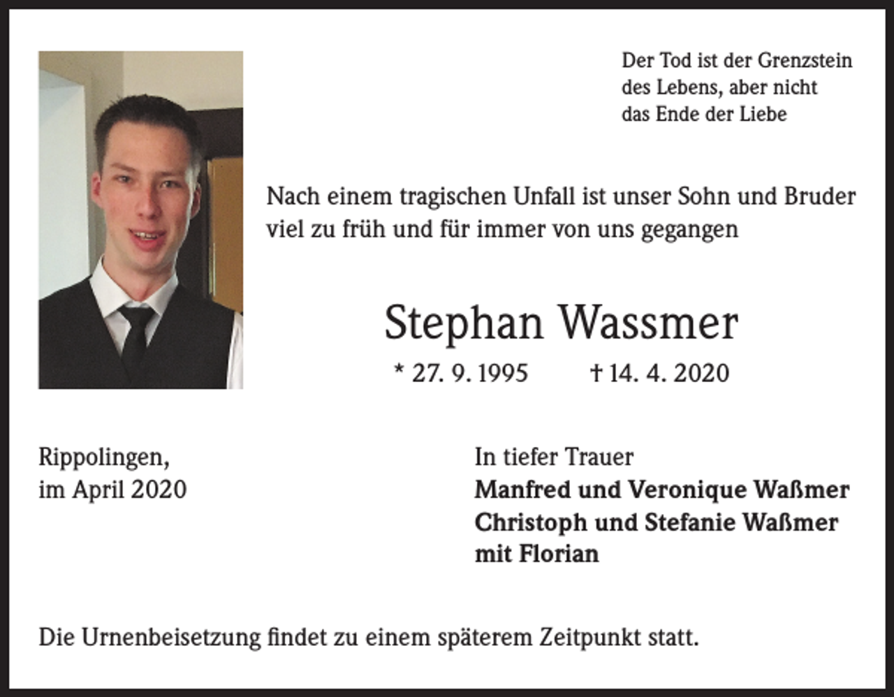<p>Der Tod ist der Grenzstein<br />des Lebens, aber nicht<br />das Ende der Liebe</p><p>Nach einem tragischen Unfall ist unser Sohn und Bruder<br />viel zu früh und für immer von uns gegangen</p><p>Stephan Wassmer<br />* 27. 9. 1995<br />Rippolingen,<br />im April 2020</p><p>† 14. 4. 2020</p><p>In tiefer Trauer<br />Manfred und Veronique Waßmer<br />Christoph und Stefanie Waßmer<br />mit Florian</p><p>Die Urnenbeisetzung findet zu einem späterem Zeitpunkt statt.</p>