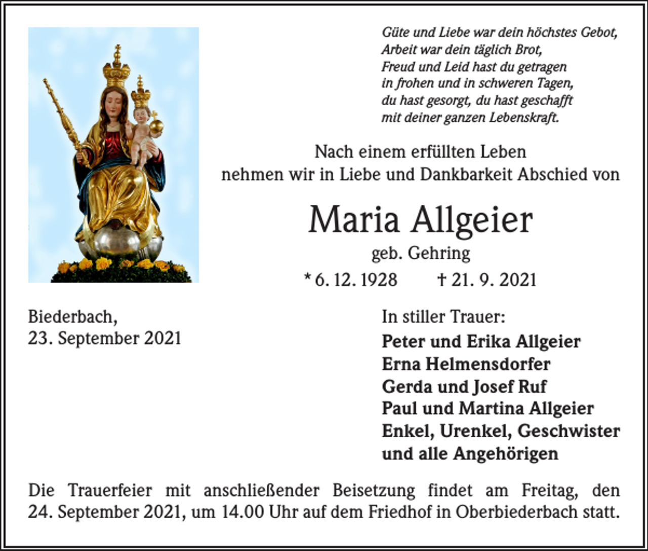 <p>Güte und Liebe war dein höchstes Gebot,<br />Arbeit war dein täglich Brot,<br />Freud und Leid hast du getragen<br />in frohen und in schweren Tagen,<br />du hast gesorgt, du hast geschafft<br />mit deiner ganzen Lebenskraft.</p><p>Nach einem erfüllten Leben<br />nehmen wir in Liebe und Dankbarkeit Abschied von</p><p>Maria Allgeier</p><p>geb. Gehring<br />* 6. 12. 1928 † 21. 9. 2021<br />Biederbach,<br />23. September 2021</p><p>In stiller Trauer:<br />Peter und Erika Allgeier<br />Erna Helmensdorfer<br />Gerda und Josef Ruf<br />Paul und Martina Allgeier<br />Enkel, Urenkel, Geschwister<br />und alle Angehörigen</p><p>Die Trauerfeier mit anschließender Beisetzung findet am Freitag, den<br />24. September 2021, um 14.00 Uhr auf dem Friedhof in Oberbiederbach statt.</p>