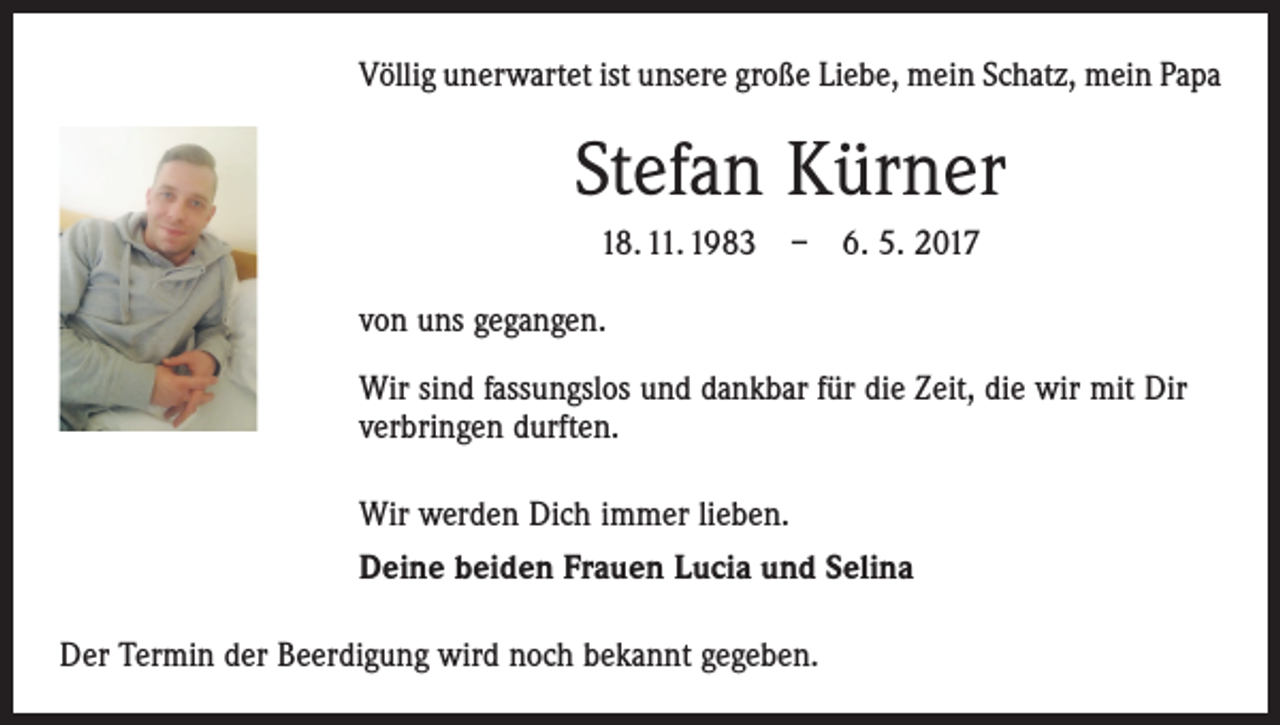 <p>Völlig unerwartet ist unsere große Liebe, mein Schatz, mein Papa</p><p>Stefan Kürner<br />18. 11. 1983 – 6. 5. 2017<br />von uns gegangen.<br />Wir sind fassungslos und dankbar für die Zeit, die wir mit Dir<br />­verbringen durften.<br />Wir werden Dich immer lieben.<br />Deine beiden Frauen Lucia und Selina<br />Der Termin der Beerdigung wird noch bekannt gegeben.</p>