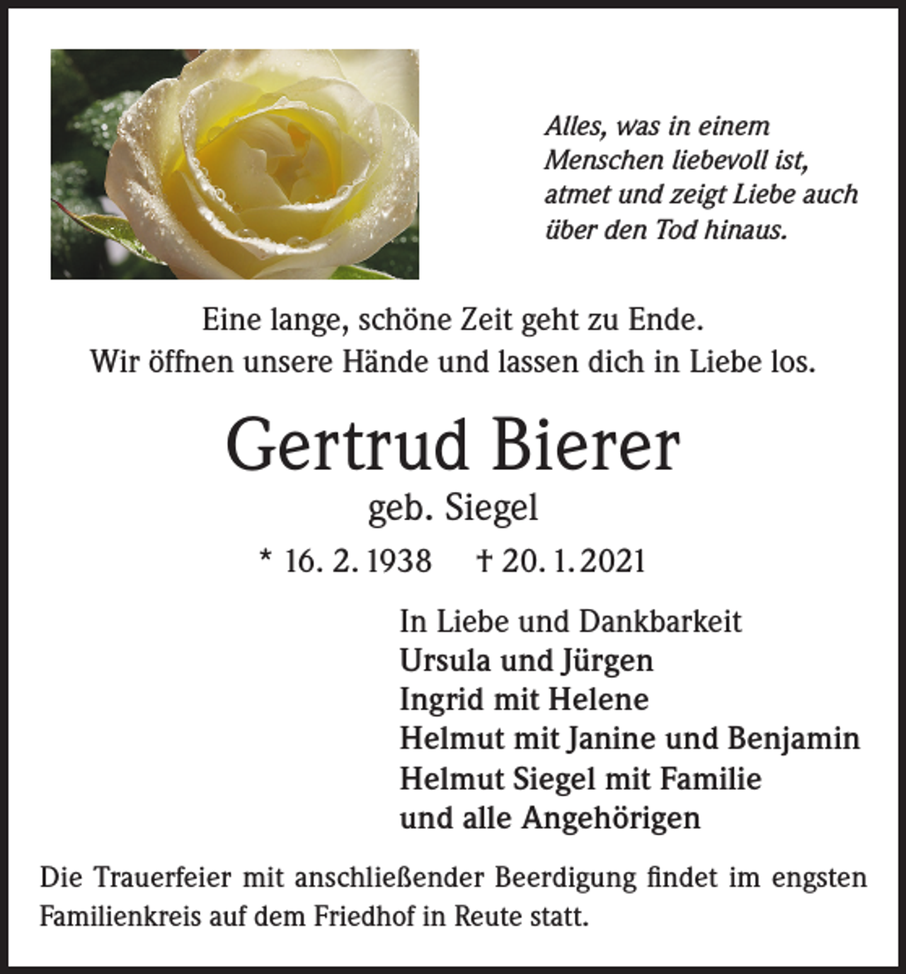 <p>Alles, was in einem<br />Menschen liebevoll ist,<br />atmet und zeigt Liebe auch<br />über den Tod hinaus.</p><p>Eine lange, schöne Zeit geht zu Ende.<br />Wir öffnen unsere Hände und lassen dich in Liebe los.</p><p>Gertrud Bierer<br />geb. Siegel</p><p>* 16. 2. 1938</p><p>† 20. 1. 2021</p><p>In Liebe und Dankbarkeit<br />Ursula und Jürgen<br />Ingrid mit Helene<br />Helmut mit Janine und Benjamin<br />Helmut Siegel mit Familie<br />und alle Angehörigen<br />Die Trauerfeier mit anschließender Beerdigung findet im engsten<br />Familienkreis auf dem Friedhof in Reute statt.</p>