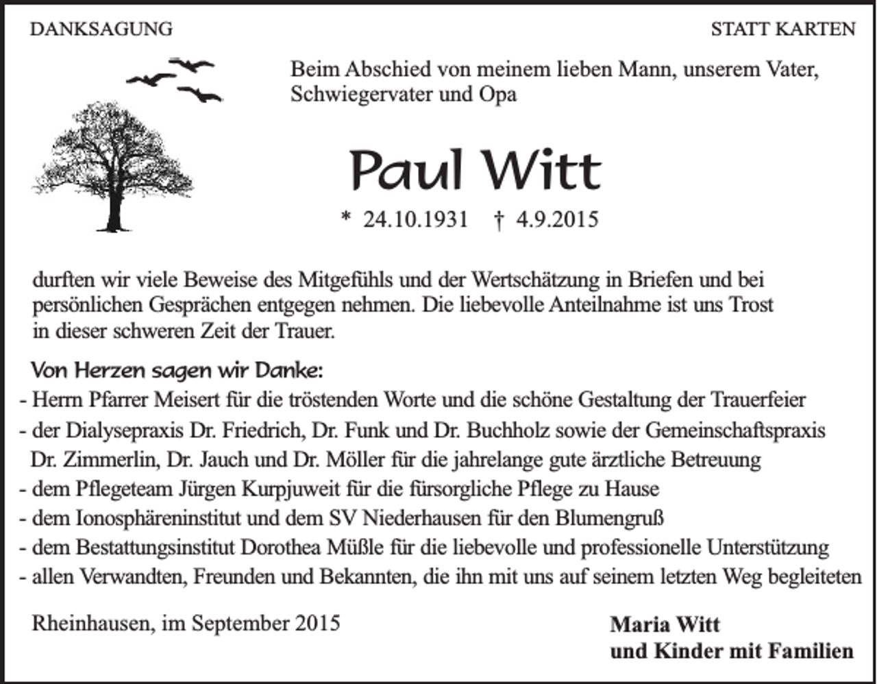 <p>DANKSAGUNG</p><p>STATT KARTEN</p><p>Beim Abschied von meinem lieben Mann, unserem Vater,<br />Schwiegervater und Opa</p><p>Paul Witt<br />* 24.10.1931</p><p>† 4.9.2015</p><p>durften wir viele Beweise des Mitgefühls und der Wertschätzung in Briefen und bei<br />persönlichen Gesprächen entgegen nehmen. Die liebevolle Anteilnahme ist uns Trost<br />in dieser schweren Zeit der Trauer.<br />Von Herzen sagen wir Danke:<br />- Herrn Pfarrer Meisert für die tröstenden Worte und die schöne Gestaltung der Trauerfeier<br />- der Dialysepraxis Dr. Friedrich, Dr. Funk und Dr. Buchholz sowie der Gemeinschaftspraxis<br />Dr. Zimmerlin, Dr. Jauch und Dr. Möller für die jahrelange gute ärztliche Betreuung<br />- dem Pflegeteam Jürgen Kurpjuweit für die fürsorgliche Pflege zu Hause<br />- dem Ionosphäreninstitut und dem SV Niederhausen für den Blumengruß<br />- dem Bestattungsinstitut Dorothea Müßle für die liebevolle und professionelle Unterstützung<br />- allen Verwandten, Freunden und Bekannten, die ihn mit uns auf seinem letzten Weg begleiteten</p><p>Rheinhausen, im September 2015</p><p>Maria Witt<br />und Kinder mit Familien</p>