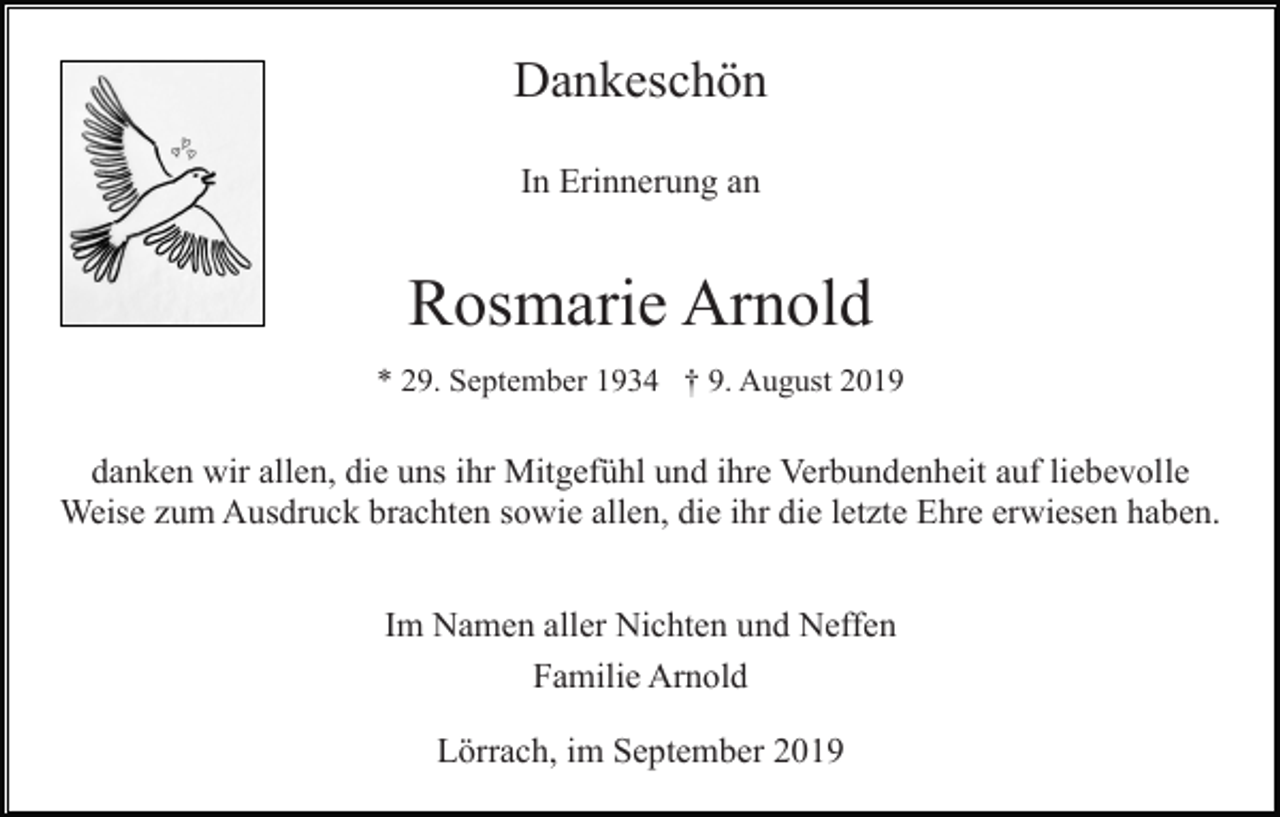 <p>Dankeschön<br />In Erinnerung an</p><p>Rosmarie Arnold<br />* 29. September 1934 † 9. August 2019</p><p>danken wir allen, die uns ihr Mitgefühl und ihre Verbundenheit auf liebevolle<br />Weise zum Ausdruck brachten sowie allen, die ihr die letzte Ehre erwiesen haben.<br />Im Namen aller Nichten und Neffen<br />Familie Arnold<br />Lörrach, im September 2019</p>