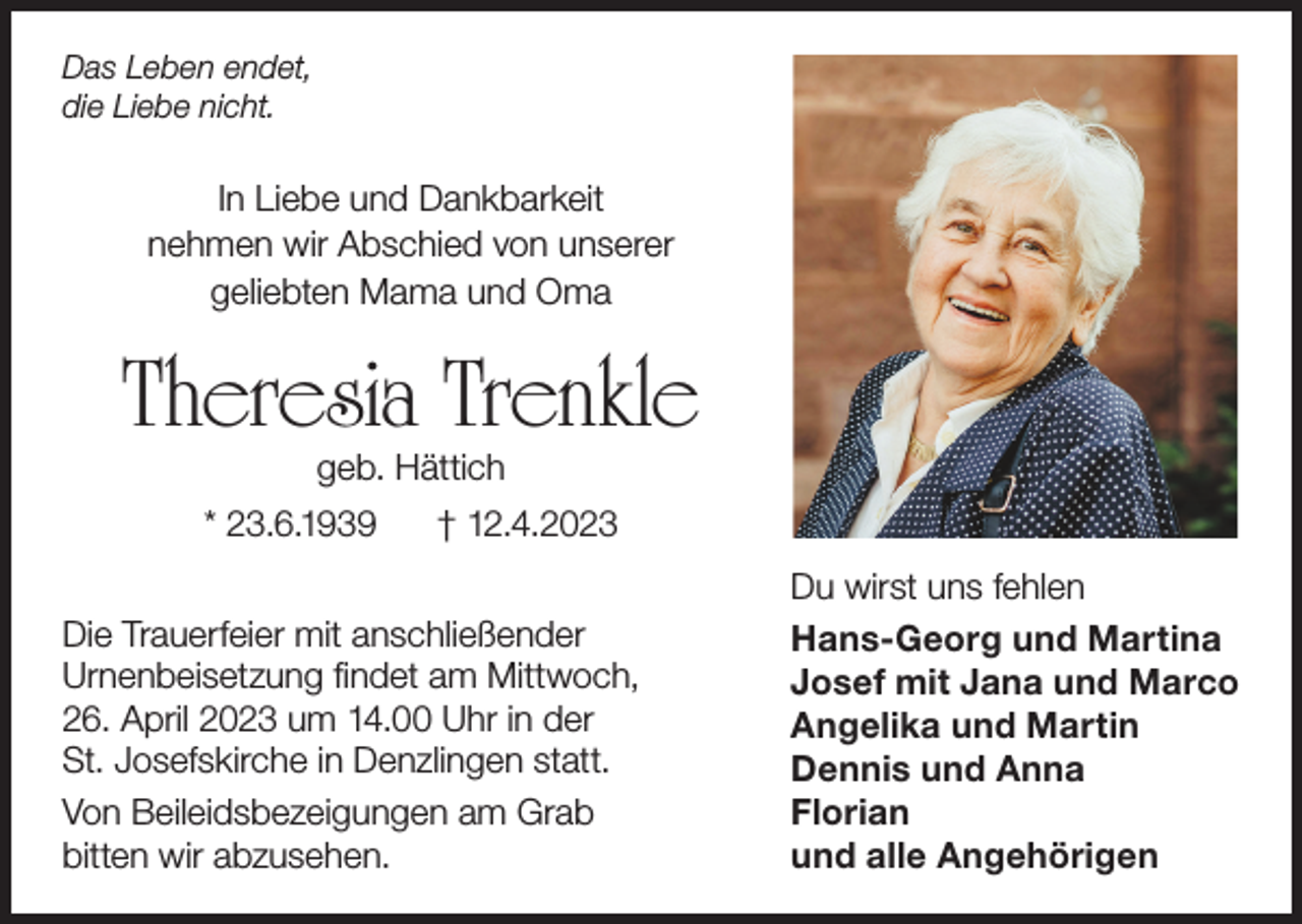 <p>Das Leben endet,<br />die Liebe nicht.</p><p>In Liebe und Dankbarkeit<br />nehmen wir Abschied von unserer<br />geliebten Mama und Oma</p><p>Theresia Trenkle<br />geb. Hättich</p><p>* 23.6.1939</p><p>† 12.4.2023</p><p>Die Trauerfeier mit anschließender<br />Urnenbeisetzung findet am Mittwoch,<br />26. April 2023 um 14.00 Uhr in der<br />St. Josefskirche in Denzlingen statt.<br />Von Beileidsbezeigungen am Grab<br />bitten wir abzusehen.</p><p>Du wirst uns fehlen<br />Hans-Georg und Martina<br />Josef mit Jana und Marco<br />Angelika und Martin<br />Dennis und Anna<br />Florian<br />und alle Angehörigen</p>