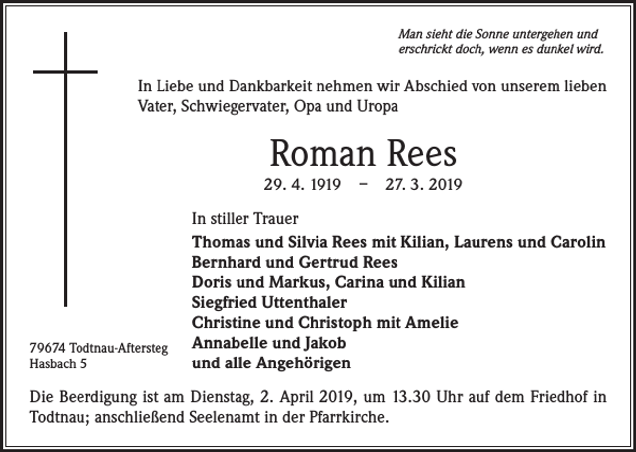 <p>Man sieht die Sonne untergehen und<br />erschrickt doch, wenn es dunkel wird.</p><p>In Liebe und Dankbarkeit nehmen wir Abschied von unserem lieben<br />Vater, Schwiegervater, Opa und Uropa</p><p>Roman Rees</p><p>29. 4. 1919 – 27. 3. 2019</p><p>79674 Todtnau-Aftersteg<br />Hasbach 5</p><p>In stiller Trauer<br />Thomas und Silvia Rees mit Kilian, Laurens und Carolin<br />Bernhard und Gertrud Rees<br />Doris und Markus, Carina und Kilian<br />Siegfried Uttenthaler<br />Christine und Christoph mit Amelie<br />Annabelle und Jakob<br />und alle Angehörigen</p><p>Die Beerdigung ist am Dienstag, 2. April 2019, um 13.30 Uhr auf dem Friedhof in<br />Todtnau; anschließend Seelenamt in der Pfarrkirche.</p>