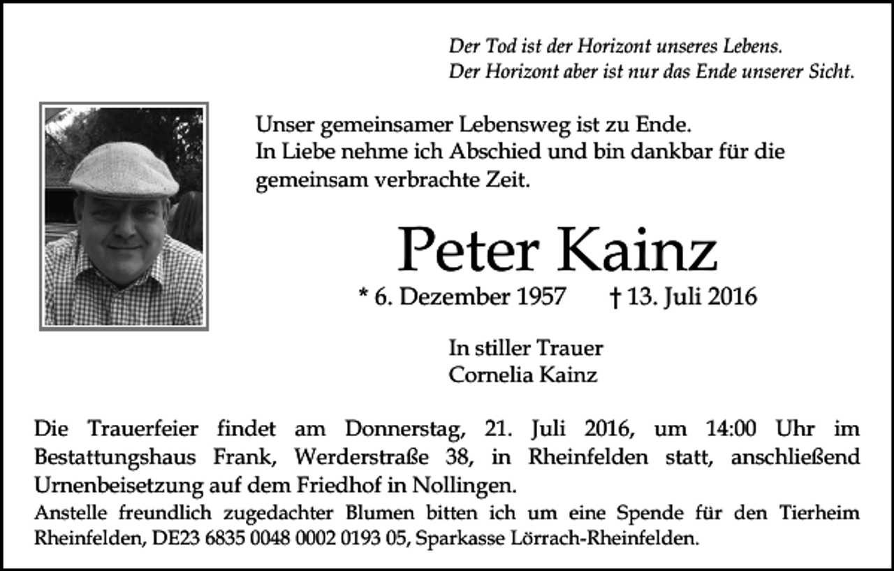 <p>Der Tod ist der Horizont unseres Lebens.<br />Der Horizont aber ist nur das Ende unserer Sicht.</p><p>Unser gemeinsamer Lebensweg ist zu Ende.<br />In Liebe nehme ich Abschied und bin dankbar für die<br />gemeinsam verbrachte Zeit.</p><p>Peter Kainz</p><p>* 6. Dezember 1957</p><p>† 13. Juli 2016</p><p>In stiller Trauer<br />Cornelia Kainz<br />Die Trauerfeier findet am Donnerstag, 21. Juli 2016, um 14:00 Uhr im<br />Bestattungshaus Frank, Werderstraße 38, in Rheinfelden statt, anschließend<br />Urnenbeisetzung auf dem Friedhof in Nollingen.<br />Anstelle freundlich zugedachter Blumen bitten ich um eine Spende für den Tierheim<br />Rheinfelden, DE23 6835 0048 0002 0193 05, Sparkasse Lörrach-Rheinfelden.</p>
