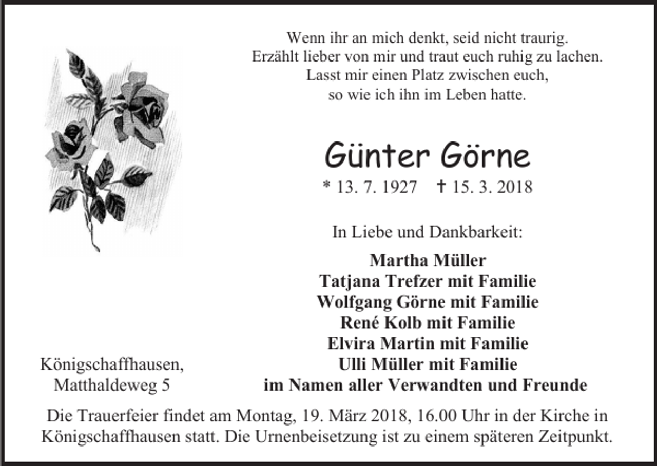 <p>Wenn ihr an mich denkt, seid nicht traurig.<br />Erzählt lieber von mir und traut euch ruhig zu lachen.<br />Lasst mir einen Platz zwischen euch,<br />so wie ich ihn im Leben hatte.</p><p>Günter Görne</p><p>* 13. 7. 1927</p><p> 15. 3. 2018</p><p>In Liebe und Dankbarkeit:</p><p>Königschaffhausen,<br />Matthaldeweg 5</p><p>Martha Müller<br />Tatjana Trefzer mit Familie<br />Wolfgang Görne mit Familie<br />René Kolb mit Familie<br />Elvira Martin mit Familie<br />Ulli Müller mit Familie<br />im Namen aller Verwandten und Freunde</p><p>Die Trauerfeier findet am Montag, 19. März 2018, 16.00 Uhr in der Kirche in<br />Königschaffhausen statt. Die Urnenbeisetzung ist zu einem späteren Zeitpunkt.</p>