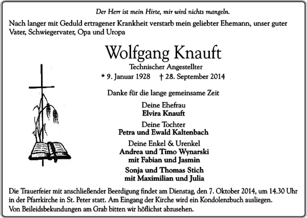 <p>Der Herr ist mein Hirte, mir wird nichts mangeln.<br />Nach langer mit Geduld ertragener Krankheit verstarb mein geliebter Ehemann, unser guter<br />Vater, Schwiegervater, Opa und Uropa</p><p>Wolfgang Knauft</p><p>Technischer Angestellter<br />* 9. Januar 1928 † 28. September 2014</p><p>Danke für die lange gemeinsame Zeit<br />Deine Ehefrau<br />Elvira Knauft<br />Deine Tochter<br />Petra und Ewald Kaltenbach<br />Deine Enkel &amp; Urenkel<br />Andrea und Timo Wynarski<br />mit Fabian und Jasmin<br />Sonja und Thomas Stich<br />mit Maximilian und Julia<br />Die Trauerfeier mit anschließender Beerdigung findet am Dienstag, den 7. Oktober 2014, um 14.30 Uhr<br />in der Pfarrkirche in St. Peter statt. Am Eingang der Kirche wird ein Kondolenzbuch ausliegen.<br />Von Beileidsbekundungen am Grab bitten wir höflichst abzusehen.</p>