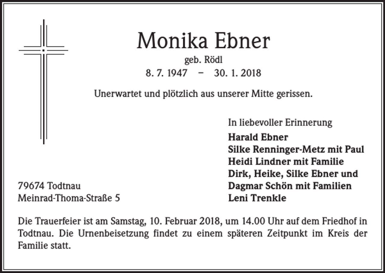 <p>Monika Ebner<br />geb. Rödl<br />8. 7. 1947 – 30. 1. 2018</p><p>Unerwartet und plötzlich aus unserer Mitte gerissen.</p><p>79674 Todtnau<br />Meinrad-Thoma-Straße 5</p><p>In liebevoller Erinnerung<br />Harald Ebner<br />Silke Renninger-Metz mit Paul<br />Heidi Lindner mit Familie<br />Dirk, Heike, Silke Ebner und<br />Dagmar Schön mit Familien<br />Leni Trenkle</p><p>Die Trauerfeier ist am Samstag, 10. Februar 2018, um 14.00 Uhr auf dem Friedhof in<br />Todtnau. Die Urnenbeisetzung findet zu einem späteren Zeitpunkt im Kreis der<br />Familie statt.</p>