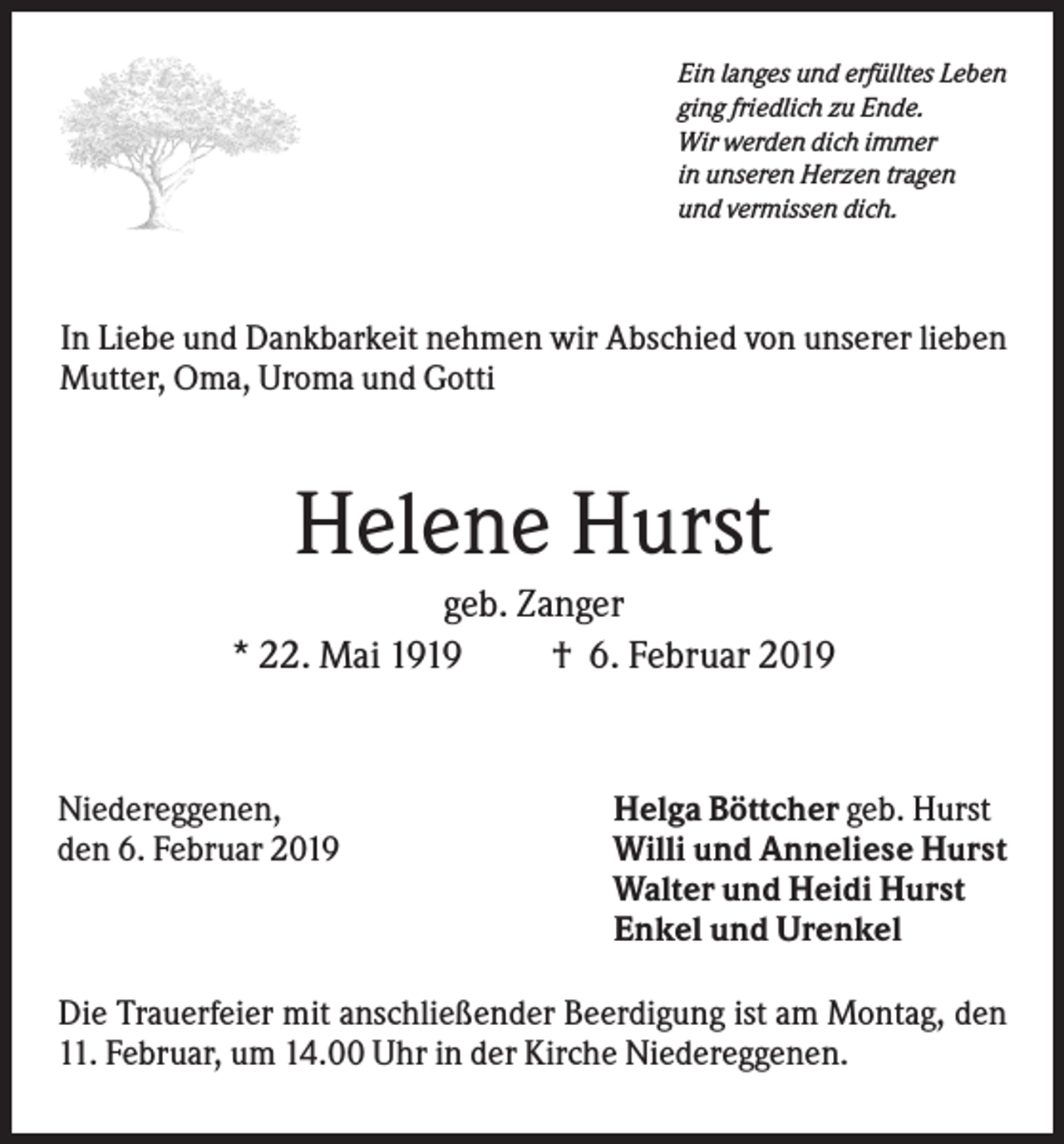 <p>Ein langes und erfülltes Leben<br />ging friedlich zu Ende.<br />Wir werden dich immer<br />in unseren Herzen tragen<br />und vermissen dich.</p><p>In Liebe und Dankbarkeit nehmen wir Abschied von unserer lieben<br />Mutter, Oma, Uroma und Gotti</p><p>Helene Hurst<br />geb. Zanger<br />* 22. Mai 1919<br />† 6. Februar 2019</p><p>Niedereggenen,<br />den 6. Februar 2019</p><p>Helga Böttcher geb. Hurst<br />Willi und Anneliese Hurst<br />Walter und Heidi Hurst<br />Enkel und Urenkel</p><p>Die Trauerfeier mit anschließender Beerdigung ist am Montag, den<br />11. Februar, um 14.00 Uhr in der Kirche Niedereggenen.</p>