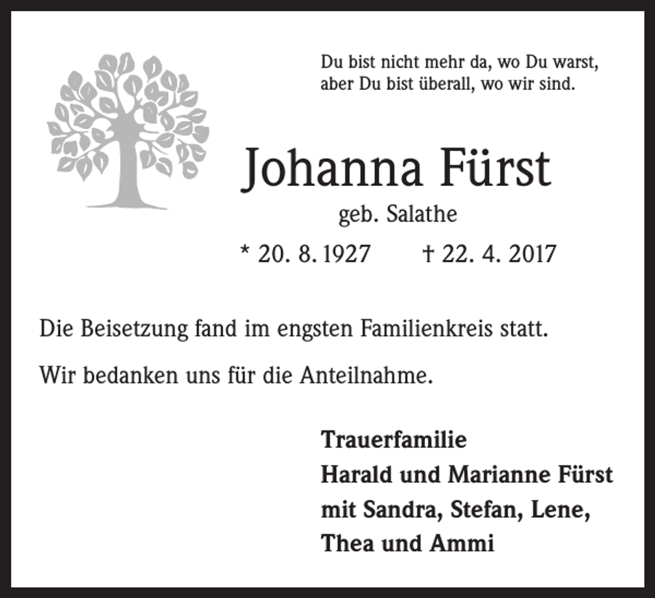 <p>Du bist nicht mehr da, wo Du warst,<br />aber Du bist überall, wo wir sind.</p><p>Johanna Fürst<br />geb. Salathe</p><p>* 20. 8. 1927 † 22. 4. 2017<br />Die Beisetzung fand im engsten Familienkreis statt.<br />Wir bedanken uns für die Anteilnahme.<br />Trauerfamilie<br />Harald und Marianne Fürst<br />mit Sandra, Stefan, Lene,<br />Thea und Ammi</p>
