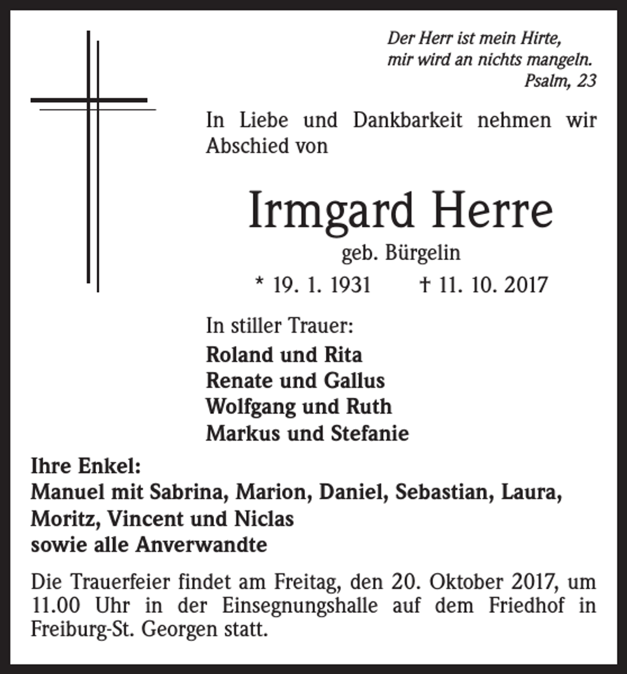 <p>Der Herr ist mein Hirte,<br />mir wird an nichts mangeln.</p><p>Psalm, 23</p><p>In Liebe und Dankbarkeit nehmen wir<br />Abschied von</p><p>Irmgard Herre<br />geb. Bürgelin<br />* 19. 1. 1931 † 11. 10. 2017</p><p>In stiller Trauer:<br />Roland und Rita<br />Renate und Gallus<br />Wolfgang und Ruth<br />Markus und Stefanie<br />Ihre Enkel:<br />Manuel mit Sabrina, Marion, Daniel, Sebastian, Laura,<br />Moritz, Vincent und Niclas<br />sowie alle Anverwandte<br />Die Trauerfeier findet am Freitag, den 20. Oktober 2017, um<br />11.00 Uhr in der Einsegnungshalle auf dem Friedhof in<br />Freiburg-St. Georgen statt.</p>