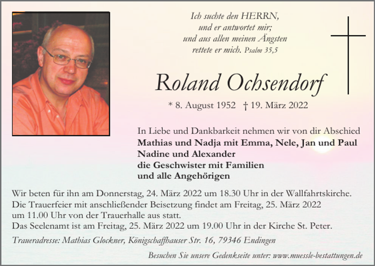 <p>Ich suchte den HERRN,<br />und er antwortet mir;<br />und aus allen meinen Ängsten<br />rettete er mich. Psalm 35,5</p><p>Roland Ochsendorf<br />* 8. August 1952 † 19. März 2022<br />In Liebe und Dankbarkeit nehmen wir von dir Abschied<br />Mathias und Nadja mit Emma, Nele, Jan und Paul<br />Nadine und Alexander<br />die Geschwister mit Familien<br />und alle Angehörigen<br />Wir beten für ihn am Donnerstag, 24. März 2022 um 18.30 Uhr in der Wallfahrtskirche.<br />Die Trauerfeier mit anschließender Beisetzung findet am Freitag, 25. März 2022<br />um 11.00 Uhr von der Trauerhalle aus statt.<br />Das Seelenamt ist am Freitag, 25. März 2022 um 19.00 Uhr in der Kirche St. Peter.<br />Traueradresse: Mathias Glockner, Königschaffhauser Str. 16, 79346 Endingen<br />Besuchen Sie unsere Gedenkseite unter: www.muessle-bestattungen.de</p>