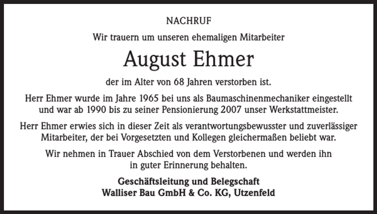<p>NACHRUF<br />Wir trauern um unseren ehemaligen Mitarbeiter</p><p>August Ehmer<br />der im Alter von 68 Jahren verstorben ist.<br />Herr Ehmer wurde im Jahre 1965 bei uns als Baumaschinenmechaniker eingestellt<br />und war ab 1990 bis zu seiner Pensionierung 2007 unser Werkstattmeister.<br />Herr Ehmer erwies sich in dieser Zeit als verantwortungsbewusster und zuverlässiger<br />Mitarbeiter, der bei Vorgesetzten und Kollegen gleichermaßen beliebt war.<br />Wir nehmen in Trauer Abschied von dem Verstorbenen und werden ihn<br />in guter Erinnerung behalten.<br />Geschäftsleitung und Belegschaft<br />Walliser Bau GmbH &amp; Co. KG, Utzenfeld</p>